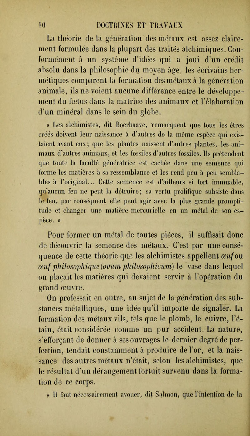 La théorie rie la génération des métaux est assez claire- ment formulée dans la plupart des traités alchimiques. Con- formément à un système d’idées qui a joui d’un crédit absolu dans la philosophie du moyen âge, les écrivains her- métiques comparent la formation des métaux à la génération animale, ils ne voient aucune différence entre le développe- ment du fœtus dans la matrice des animaux et l’élaboration d’un minéral dans le sein du globe. « Les alchimistes, dit Boechaave, remarquent que tous les êtres créés doivent leur naissance à d’autres de la même espèce qui exis- taient avant eux; que les plantes naissent d’autres plantes, les ani- maux d’autres animaux, et les fossiles d’autres fossiles. Ils prétendent que toute la faculté génératrice est cachée dans une semence qui forme les matières à sa ressemblance et les rend peu à peu seml)la- bles à l’original... Cette semence est d’ailleurs si fort immuable, qu’aucun feu ne peut la détruire; sa vertu prolifique subsiste dans le feu, par conséquent elle peut agir avec la plus grande prompti- tude et changer une matière mercurielle en un métal de son es- pèce. » Pour former un métal de toutes pièces, il suffisait donc de découvrir la semence des métaux. C’est par une consé- quence de cette théorie que les alchimistes appellent œuf ou œiif philosophique {ovum philosophicum) le vase dans lequel on plaçait les matières qui devaient servir à l’opération du grand œuvre. On professait en outre, au sujet de la génération des sub- stances métalliques, une idée qu’il importe de signaler. La formation des métaux vils, tels que le plomb, le cuivre, l’é- tain, était considérée comme un pur accident. La nature, s’efforçant de donner à ses ouvrages le dernier degré de per- fection, tendait constamment à produire de l’or, et la nais- sance des autres métaux n’était, selon les alcbimistes, que le résultat d’un dérangement fortuit survenu dans la forma- tion de ce corps. « Il faut nécessairement avouer, dit Salmon, que l’intention de la