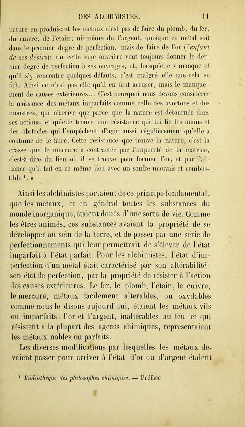 nature en produisant les métaux n’cst pas de faire du [donib, du fer, du cuivre, de l’étain, ni*même de l’argenl, quoique ce métal soit dans le premier degré de perfection, mais de faire de l’or {Venfavt de ses de'sirs)-, car cette sage ouvrière veut toujours donner le der- nier degré de perfection à ses ouvrages, et, lorsqu’elle y manque et qu’il s’y rencontre quelques défauts, c’est malgré elle que cela se fait. Ainsi ce n’est pas elle qu’il en faut accuser, mais le manque- ment do causes extérieures... C’est pourquoi nous devons considérer la naissance des métaux imparfaits comme celle des avortons et des monstres, qui n’arrive que parce que la nature est détournée dans ses actions, et qu’elle trouve une l’ésistance qui lui lie les mains et des obstacles qui l’empêchent d’agir aussi régulièrement qu’elle a coutume do le faire. Cette résistance que trouve, la nature, c’est la crasse que le mercure a contractée par rimpurcté de la matrica!, c’est-'a-dire du lieu où il se trouve pour former l’or, et par l’al- liance qu’il fait en ce même lieu avec un soufre mauvais et combus- tible *. I) Ainsi les alchimistes partaient de ce principe fondamental, que les métaux, et en général toutes les substances du monde inorganique, étaient doués d’unesorte de vie. Comme les êtres animés, ces substances avaient la propriété de se développer au sein de la terre, et de passer par une série de perfectionnements qui leur permettrait de s’élever de l’état imparfait à l’état parfait. Pour les alchimistes, l’état d’im- perfection d’un niétal était caractérisé par son altérabilité; .son état de perfection, par la propriété de résister à l’action des causes extérieures. Le fer, le plomb, l’étain, le cuivre, le mercure, métaux facilement altérables, ou oxydables comme nous le disons aujourd’hui, étaient les métaux vils ou imparfaits ; l’or et l’argent, inaltérables au feu et qui résistent à la plupart des agents chimiques, représentaient les métaux nobles ou parfaits. Les diverses modifications par lesquelles les métaux de- vaient passer pour arriver à l’état d’or ou d’argent étaient IHbliothèque des philosophes chimiques. — Préface.