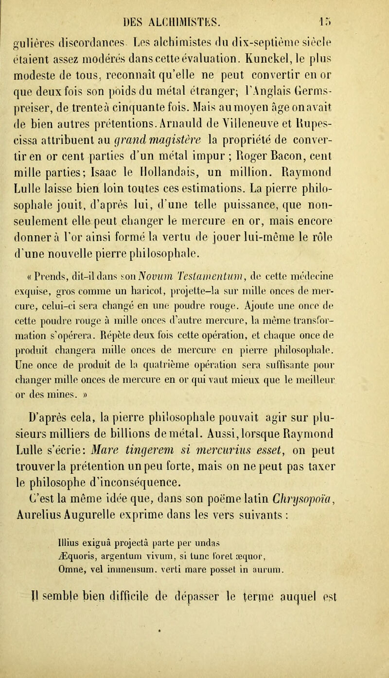 gulières discordances Les alchimistes du dix-septième siècle étaient assez modérés dans cette évaluation. Kunckel, le plus modeste de tous, reconnaît qu’elle ne peut convertir en or que deux fois son poids du métal étranger; l’Anglais Germs- preiser, de trente;» cinquante fois. Mais aumoyen âge onavait de bien autres prétentions. Ârnanld de Villeneuve et Rupes- cissa attribuent au la propriété de conver- tir en or cent parties d’un métal impur ; Roger Bacon, cent mille parties; Isaac le Hollandais, un million. Rajmiond Luile laisse bien loin tontes ces estimations. La pierre philo- sophale jouit, d’après lui, d’une telle puissance, que non- seulement elle peut changer le mercure en or, mais encore donnera l’or ainsi formé la vertu de jouer lui-même le rôle d'une nouvelle pierre philosophale. «Prends, dit-il dans ion ISovum Teslaiiientiim, do cetto méderine exquise, gros comme un haricot, projette-la .sur mille onces de mei- cure, celui-ci sera changé en um: poudre rouge. Ajoute une once de cette poudre rouge à mille onces d’autre mei’cure, la même U’ansfoi- mation s’opérera. Répète deux fois cette opération, et chaque once de produit changera mille onces de mei’cure en pieiTe philosojihale. Une once de produit de la quatrième opération sei’a suffisante pour changer mille onces de meixui'e en or qui vaut mieux que le meilleur or des mines. » D’après cela, la pierre philosophale pouvait agir sur plu- sieurs milliers de billions de métal. Aussi, lorsque Raymond Luile s’écrie: Mare tingerem si mercurius esset, on peut trouver la prétention un peu forte, mais on ne peut pas taxer le philosophe d’inconséquence. C’est la même idée que, dans son poëme latin Chrysopoïa, Aurelius Augurelle exprime dans les vers suivants : lllius exiguâ projectà parle per undas yEquoris, argenlum vivum, si lune foret æquor, Omne, vel iniineiisiim. verti mare posset in auriim. B semble bien difficile de dépa.sser le ternie auquel est