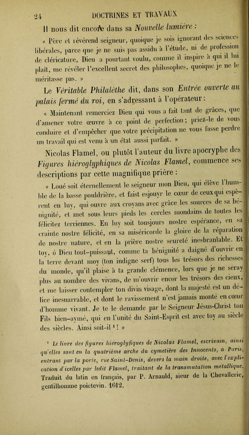 -2A DÜCTKIiNES ET TUAVAUX Il nous dit encoAj dans sa Nouvelle lumière : <( Père el lévérend seigneur, quoique je sois ignorant des science-' libérales, parce que je ne suis pas assidu à l’étude, ni de piolessioii de cléricalure. Dieu a pourtant voulu, coninic il inspire à qui il lui plait, me révéler l’excellent secret des pliilosoplies, quoique je ne le méritasse pas. » Le Véritable Philalèthe dit, dans son Entrée ouverte au l)alais fermé du roi, en s’adressant à l’opérateur: (I Maintenant remerciez Dieu qui vous a fait tant de giâces, que d'amener votre œuvre à ce point de perfection ; priez4e de vous conduire et d’empêcher que votre précipitation ne vous lasse perdre un travail qui est venu a un état aussi partait. » Nicolas Flamel, ou plutôt l’auteur du livre apocryphe des Figures hiéroglyphiques de Nicolas Flamel, commence ses descriptions par cette magnifique prière : « Loué soit éternellement le seigneur mon Dieu, qui eleve 1 hum- ble de la basse poiildrière, et faist esjouyr le cœur deceuxqui espè- rent en liiy, qui ouvre aux croyans avec grâce les sources de sa bé- nignité, et met sous leurs pieds les cercles mondains de toutes les félicitez terriennes. En liiy soit tousjours nostre esperance, en sa crainte nostre félicité, en sa miséricorde la gloire de la réparation de nostre nature, et en la prière nostre seureté inesbranlable. Et toy, 0 Dieu tout-puissapt, comme ta bénignité a daigné d ouvrir en la terre devant moy (ton indigne serf) tous les trésors des richesses du monde, qu’il plaise à ta grande clémence, lors que je ne seray plus au nombre des vivons, de m’ouvrir encor les trésors des cieux, et me laisser contempler ton divin visage, dont la majesté est un dé- lice inesnarrable, et dont le ravissement n’est jamais monté en cœur d’homme vivant. Je te le demande par le Seigneur Jesus-Chrisl ton Fils bien-aymé, qui en l’imité du Saint-Esprit est avec toy au siecle des siècles. Ainsi soit-il ' ! » ' Le livre des figures hiéroglyfiques de Nicolas Flamel, escrivain, ainsi qu’elles sont en la quatrième arche du cymetiére des Innocents, a Paris, entrant par la porte, rue Saint-Denis, devers la main droite, avecl expli- cation d'icelles par ledit Flamel, traitant de la transmutation métallique. Traduit du latin en Irançais, par P. Arnauld, sieur de la Clievallerie, genlillioiiinie poictevin. 1612.