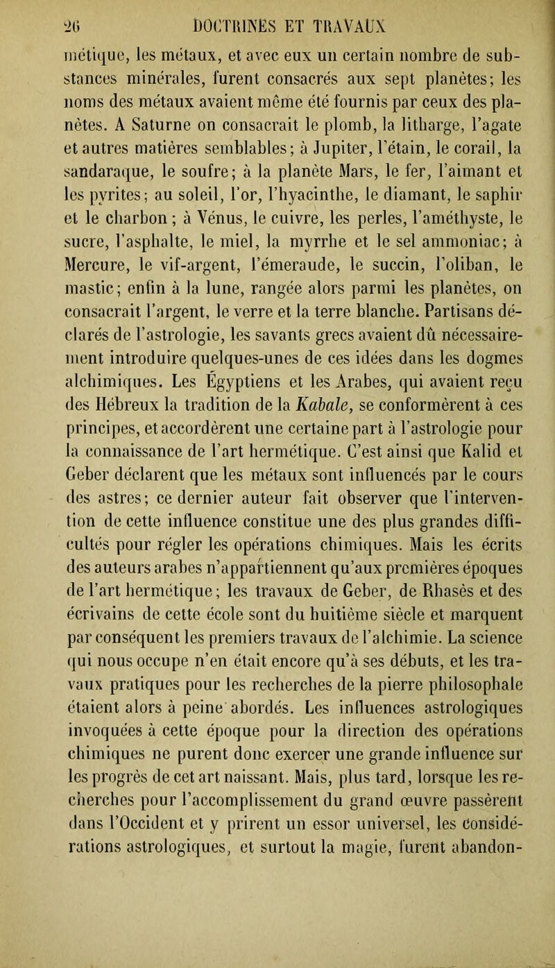 ‘JO DOCnUNES ET TRAVAUX uiétique, les métaux, et avec eux un certain nombre de sub- stances minérales, lurent consacrés aux sept planètes; les noms des métaux avaient même été fournis par ceux des pla- nètes. A Saturne on consacrait le plomb, la litharge, l’agate et autres matières semblables ; à Jupiter, l’étain, le corail, la sandaraque, le soufre; à la planète Mars, le fer, l’aimant et les pyrites; au soleil, l‘or, l’byacinthe, le diamant, le sapbir et le charbon ; à Vénus, le cuivre, les perles, l’améthyste, le sucre, l’asphalte, le miel, la myrrhe et le sel ammoniac; à Mercure, le vif-argent, l’émeraude, le succin, l’oliban, le mastic; enfin à la lune, rangée alors parmi les planètes, on consacrait l’argent, le verre et la terre blanche. Partisans dé- clarés de l’astrologie, les savants grecs avaient dû nécessaire- ment introduire quelques-unes de ces idées dans les dogmes alchimiques. Les Égyptiens et les Arabes, qui avaient reçu des Hébreux la tradition de la Kabale, se conformèrent à ces principes, et accordèrent une certaine part à l’astrologie pour la connaissance de l’art hermétique. C’est ainsi que Kalid et Geber déclarent que les métaux sont influencés par le cours des astres; ce dernier auteur fait observer que l’interven- tion de cette influence constitue une des plus grandes diffi- cultés pour régler les opérations chimiques. Mais les écrits des auteurs arabes n’appartiennent qu’aux premières époques de l’art hermétique; les travaux de Geber, de Rhasès et des écrivains de cette école sont du huitième siècle et marquent par conséquent les premiers travaux de l’alchimie. La science (jui nous occupe n’en était encore qu’à ses débuts, et les tra- vaux pratiques pour les recherches de la pierre philosophale étaient alors à peine abordés. Les influences astrologiques invoquées à cette époque pour la direction des opérations chimiques ne purent donc exercer une grande influence sur les progrès de cet art naissant. Mais, plus tard, lorsque les re- ciierches pour l’accomplissement du grand œuvre passèrent dans l’Occident et y prirent un essor universel, les Considé- rations astrologiques, et surtout la magie, furent abandon-