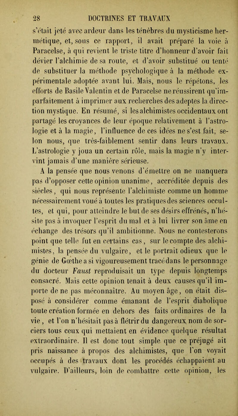 s’rtait jeté avec ardeur dans les ténèbres du mysticisme her- métique, et, sous ce rapport, il avait préparé la voie à Paracelse, à qui revient le triste titre d’honneur d’avoir fait dévier l’alchimie de sa route, et d’avoir substitué ou tenu* de substituer la méthode psychologique à la méthode ex- périmentale adoptée avant lui. Mais, nous le répétons, les efforts de Basile Valentin et de Paracelse ne réussirent qu’im- parfaitement à imprimer aux recherches des adeptes la direc- tion mystique. En résumé, si les alchimistes occidentaux ont partagé les croyances de leur époque relativement à l’astro- logie et à la magie, l’influence de ces idées ne s’est fait, se- lon nous, que très-faiblement sentir dans leurs travaux. L’astrologie y joua un certain rôle, mais la magie n’y inter- vint jamais d’une manière sérieuse. A la pensée que nous venons d’émettre on ne manquera pas d’opposer cette opinion unanime, accréditée depuis des siècles, qui nous représente l’alchimiste comme un homme néces-sairement voué à toutes les pratiques des sciences occul- tes, et qui, pour atteindre le but de ses désirs effrénés, n’hé- site pas à invoquer l’esprit du mal et à lui livrer son âme en (■change des trésors qu’il ambitionne. Nous ne contesterons point que telle fut en certains cas , sur le compte des alchi- mistes, la pensée du vulgaire, et le portrait odieux que le génie de Goethe a si vigoureusement tracé dans le personnage du docteur Faust reproduisait un type depuis longtemps consacré. Mais cette opinion tenait à deux causes qu’il im- porte de ne pas méconnaître. Au moyen âge, on était dis- posé à considérer comme émanant de l’esprit diabolique toute création formée en dehors des faits ordinaires de la vie , et l’on n’hésitait pas à flétrir du dangereux nom de sor- ciers tous ceux qui mettaient en évidence quelque résultat extraordinaire. Il est donc tout simple que ce préjugé ait pris naissance à propos des alchimistes, que l’on voyait occupés à des travaux dont les procédés échappaient au vulgaire. D’ailleurs, loin de combattre cette opinion, les