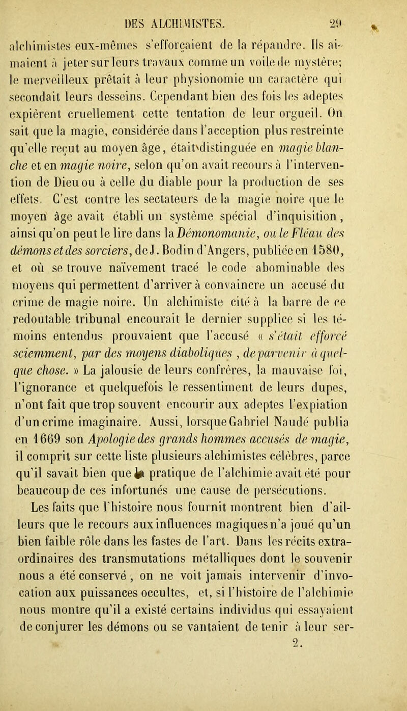 alchiniislos eiix-mêiiips s’efl'orçaient (le la rtipanilro. Ils ai- maient à jeter sur leurs travaux comme un voile de mystère; le merveilleux prêtait à leur physionomie un caractère qui secondait leurs desseins. Cependant bien des fois les adeptes expièrent cruellement cette tentation de leur orgueil. On sait que la magie, considérée dans l’acception plus restreinte qu’elle reçut au moyen âge, était^distinguée en magieblan- che et en magie noire, selon qu’on avait recours à l’interven- tion de Dieu ou à celle du diable pour la production de ses effets. C’est contre les sectateurs de la magie noire que le moyen âge avait établi un système spécial d’inquisition , ainsi cju’on peut le lire dans h Démonomanie, ou le Fléau des démonsetdes sorciers, deJ. Bodin d’Angers, publiée en 1580, et où se trouve naïvement tracé le code abominable des moyens qui permettent d’arriver à convaincre un accusé du crime de magie noire. Un alchimiste cité à la barre de ce redoutable tribunal encourait le dernier supplice, si les té- moins entendus prouvaient que l'accusé (( s'étnil efforcé sciemment, far des moyens diaboliques , deparvenir à quel- que chose. » La jalousie de leurs confrères, la mauvaise foi, l’ignorance et quelquefois le ressentiment de leurs dupes, n’ont fait que trop souvent encourir aux adeptes l’expiation d’un crime imaginaire. Aussi, lorsque Gabriel Naudé publia en 1669 son Apologie des grands hommes accusés de magie, il comprit sur cette liste plusieurs alchimistes célèbres, parce qu’il savait bien quefe pratique de l’alcbimie avait été pour beaucoup de ces infortunés une cause de persécutions. Les faits que l’histoire nous fournit montrent bien d’ail- leurs que le recours aux influences magiques n’a joué qu’un bien faible rôle dans les fastes de l’art. Dans les récits extra- ordinaires des transmutations métalliques dont le souvenir nous a été conservé, on ne voit jamais intervenir d’invo- cation aux puissances occultes, et, si l’bistoire de ralcbimi(‘ nous montre qu’il a existé certains individus qui essayaient de conjurer les démons ou se vantaient détenir à leur ser- 0