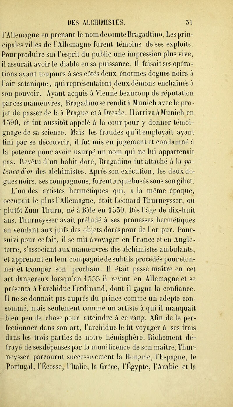 l'Allemagne en prenant le nomdeconiteBragadtino. Lesprin- cipales villes de lAllemagne furent témoins de ses exploits. Pourproduire surl’esprit du public une impression plus vive, il assurait avoir le diable en sa puissance. 11 faisait ses opéra- tions a^mnt toujours à ses côtés deux énormes dogues noirs à l’air satanique, quireprésentaient^deuxdémons encbaînésà son pouvoir. Ayant acquis à Vienne beaucoup de réputation par ces manœuvres, Bragadinoserendit à Munich avec le pro- jet de passer de là à Prague et à Dresde. 11 arriva à Munich en 1590, et fut aussitôt appelé à la cour pour y donner témoi- gnage de sa science. Mais les fraudes qu’il employait ayant fini par se découvrir, il fut mis en jugement et condamné à la potence pour avoir usurpé un nom qui ne lui appartenait pas. Revêtu d’un habit doré, Bragadino fut attaché à la po- tence d'or des alchimistes. Après son exécution, les deux do- gues noirs, ses compagnons, furentarquehuséssous son gibet. L’un des artistes hermétiques qui, à la môme époque, occupait le plus l’Allemagne, était Léonard Thurneysser, ou plutôt Zum Thurn, né à Bâle en 1530. Dès l’âge de dix-huit ans, Thurneysser avait préludé à ses prouesses hermétiques en vendant aux juifs des objets dorés pour de l'or pur. Pour- suivi pour ce fait, il se mit àvoyager en France et en Angle- terre, s’associant aux manœuvres des alchimistes ambulants, et apprenant en leur compagnie de subtils procédés pouréton- ner et tromper son prochain. 11 était passé maître en cet art dangereux lorsqu’on 1555 il revint en Allemagne et se présenta à l'archiduc Ferdinand, dont il gagna la confiance. Il ne se donnait pas auprès du prince comme un adepte con- sommé, mais seulement comme un artiste à qui il manquait bien peu de chose pour atteindre à ce rang. Afin de le per- fectionner dans son art, l’archiduc le fit voyager à ses frais dans les trois parties de notre hémisphère. Richement dé- frayé de ses dépenses par la munificence de son maître,Thur- neysser parcourut successivement la Hongrie, l’Espagne, le Portugal, l’Écosse, l’ittilie, la Grèce, l’Égypte, l’Arabie et la