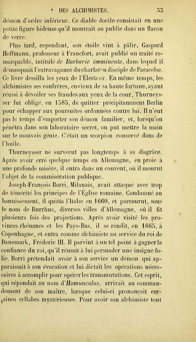 « DES AECIIIMISTES. 55 Jéiiion (l’ordre inférieur. Ce diable docile consislait en une [>elite figure hideuse qu’il montrait au public dans un flacon de verre. Pins tard, cependant, son étoile vint à pâlir. Gaspard Hoffmann, professeur à Francfort, avait publié un traité re- marquable, intitulé de Barbarie imminente, dans lequel il di'inasquait l’extravagance ducbarlatan disciple de Paracelse. Ce livre dessilla les yeux de l’Électeur. En même temps, les alchimistes ses confrères, envieux de sa haute fortune, ayant réussi à dévoiler ses fraudes aux yeux de la cour, Thurneys- ser fut obligé, en 1585, de quitter précipitamment Berlin pour échapper aux poursuites ordonnées contre lui. Il n’eut pas le temps d’emporter son démon familier, et, lorsqu’on pénétra dans son laboratoire secret, on put mettre la main sur le mauvais génie. C’était un scorpion conservé dans de l’huile. Tburneysser ne survécut pas longtemps à sa disgrâce. Après avoir erré (pielque temps en Allemagne, en proie à une profonde misère, il entra dans un couvent, où il mourut l’objet de la commisération publique. .losepb-François Borri, Milanais, avait attaqué avec trop de témérité les principes de l'Eglise romaine. Condamné au bannissement, il quitta l’Italie en 1660, et parcourut, sous le nom de Burrhus, diverses villes d’Allemagne, où il fit plusieurs fois des projections. Après avoir visité les pro- vinces rhénanes et les Pays-Bas, il se rendit, en 1665, à Copenhague, et entra comme alchimiste au service du roi de Danemark, Frédéric III. Il parvint à un tel point à gagner la confiance du roi, qu’il réussit â lui persuader une insigne fo- lie. Borri prétendait avoir à son service un démon qui ap- paraissait à son évocation et lui dictait les opérations néces- saires à accomplir pour opérerles transmutations. Cet esprit, qui répondait au nom d’Homunculus, arrivait au comman- dement de son maître, lorsque celui-ci prononçait cer- taines syllabes mystérieuses. Pour avoir son alchimiste tout