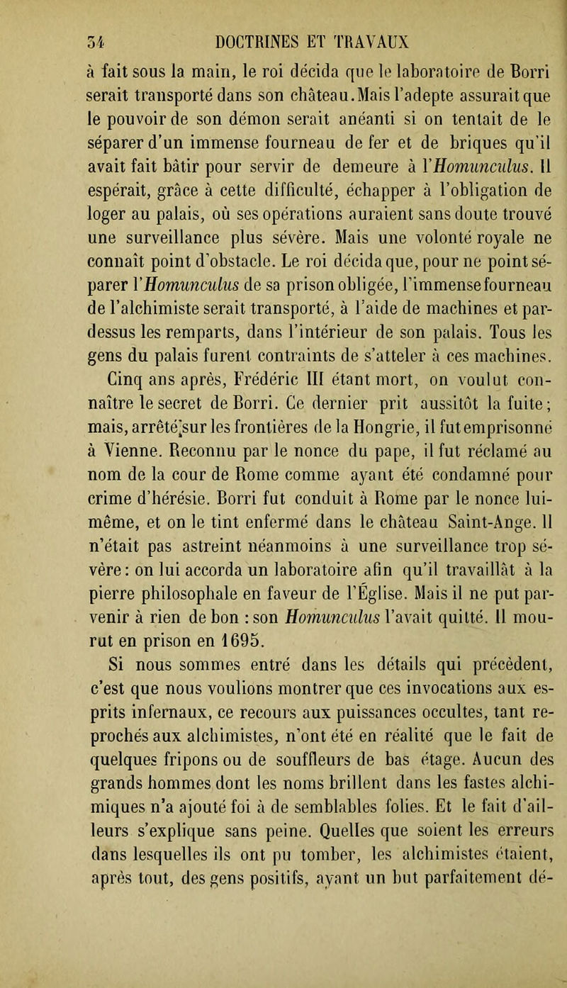 à fait sous la main, le roi décida que le laboratoire de Borri serait transporté dans son château.Mais l’adepte assuraitque le pouvoir de son démon serait anéanti si on tentait de le séparer d’un immense fourneau de fer et de briques qu’il avait fait bâtir pour servir de demeure à VHomunculus. 11 espérait, grâce à cette difficulté, échapper à l’obligation de loger au palais, où ses opérations auraient sans doute trouvé une surveillance plus sévère. Mais une volonté royale ne connaît point d’obstacle. Le roi décida que, pour ne point sé- parer VHomunculus de sa prison obligée, l’immense fourneau de l’alchimiste serait transporté, à l’aide de machines et par- dessus les remparts, dans l’intérieur de son palais. Tous les gens du palais furent contraints de s’atteler à ces machines. Cinq ans après, Frédéric III étant mort, on voulut con- naître le secret de Borri. Ce dernier prit aussitôt la fuite; mais, arrêtéjsur les frontières de la Hongrie, il fut emprisonné à Vienne. Beconnu par le nonce du pape, il fut réclamé au nom de la cour de Rome comme ayant été condamné pour crime d’hérésie. Borri fut conduit à Rome par le nonce lui- même, et on le tint enfermé dans le château Saint-Ange. 11 n’était pas astreint néanmoins à une surveillance trop sé- vère: on lui accorda un laboratoire afin qu’il travaillât à la pierre philosophale en faveur de l’Église. Mais il ne put par- venir à rien de bon : son Homunculus l’avait quitté. 11 mou- rut en prison en 1695. Si nous sommes entré dans les détails qui précèdent, c’est que nous voulions montrer que ces invocations aux es- prits infernaux, ce recours aux puissances occultes, tant re- prochés aux alchimistes, n’ont été en réalité que le fait de quelques fripons ou de souffleurs de bas étage. Aucun des grands hommes dont les noms brillent dans les fastes alchi- miques n’a ajouté foi à de semblables folies. Et le fait d’ail- leurs s’explique sans peine. Quelles que soient les erreurs dans lesquelles ils ont pu tomber, les alchimistes étaient, après tout, des gens positifs, ayant un but parfaitement dé-