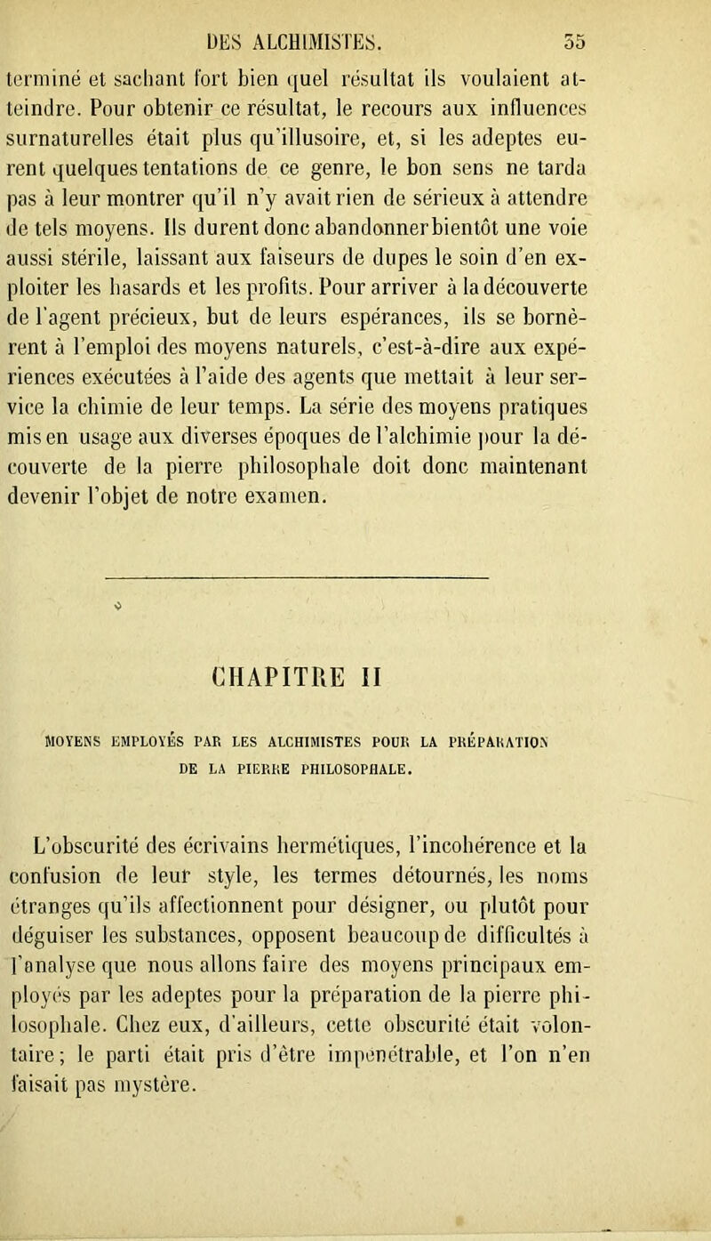 terminé et sachant fort bien quel résultat ils voulaient at- teindre. Pour obtenir ce résultat, le recours aux influences surnaturelles était plus qu’illusoire, et, si les adeptes eu- rent quelques tentations de ce genre, le bon sens ne tarda pas à leur montrer qu’il n’y avait rien de sérieux à attendre de tels moyens. Ils durent donc abandonnerbientôt une voie aussi stérile, laissant aux faiseurs de dupes le soin d’en ex- ploiter les hasards et les profits. Pour arriver à la découverte de l’agent précieux, but de leurs espérances, ils se bornè- rent à l’emploi des moyens naturels, c’est-à-dire aux expé- riences exécutées à l’aide des agents que mettait à leur ser- vice la chimie de leur temps. La série des moyens pratiques mis en usage aux diverses époques de l’alchimie ])our la dé- couverte de la pierre philosophale doit donc maintenant devenir l’objet de notre examen. CHAPITRE II MOYENS EMPLOYÉS PAR LES ALCHIMISTES POUR LA PKÉPAHATION DE LA PIERRE PHILOSOPHALE. L’obscurité des écrivains hermétiques, l’incohérence et la confusion de leur style, les termes détournés, les noms étranges qu’ils affectionnent pour désigner, ou plutôt pour déguiser les substances, opposent beaucoup de difficultés à l'analyse que nous allons faire des moyens principaux em- ployés par les adeptes pour la préparation de la pierre phi- losophale. Chez eux, d’ailleurs, cette obscurité était volon- taire; le parti était pris d’ètre impénétrable, et l’on n’en faisait pas mystère.