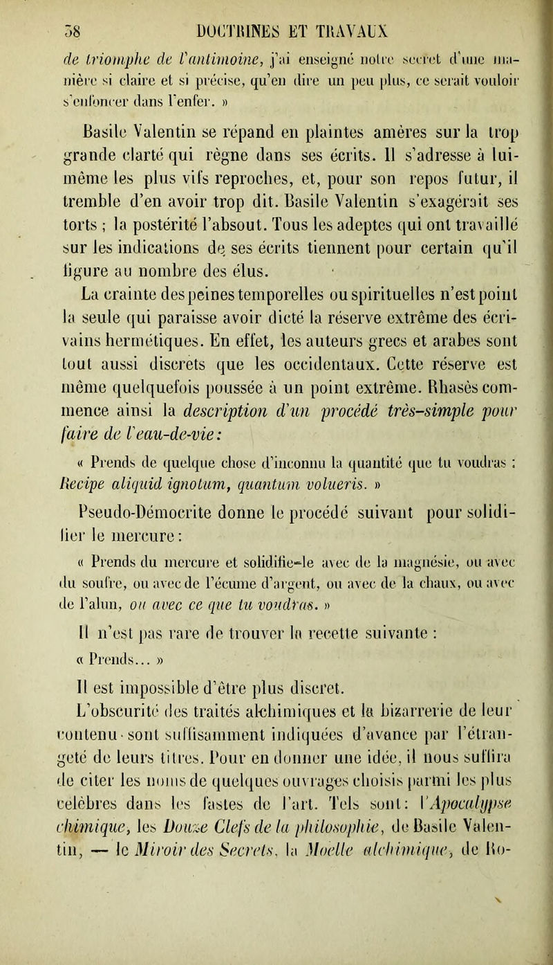 r>8 DUCTIUNES ET TllAVAlX de Irioniphc de l'aiHimoine, j’ai enseigné nolie se( r(;t d'une nia- nière si claire et si précise, qu’en dire un peu [dus, ce serait vouloir s'cid'oncer dans l’enfer. » Basile Valentin se répand en plaintes amères sur la trop grande clarté qui règne dans ses écrits. 11 s’adresse à lui- même les plus vifs reproches, et, pour son repos futur, il tremble d’en avoir trop dit. Basile Valentin s’exagérait ses torts ; la postérité l’absout. Tous les adeptes qui ont travaillé sur les indications de ses écrits tiennent pour certain qu'il ligure au nombre des élus. La crainte des peines temporelles ou spirituelles n’est point la seule qui paraisse avoir dicté la réserve extrême des écri- vains hermétiques. En effet, les auteurs grecs et arabes sont tout aussi discrets que les occidentaux. Cette réserve est même quelquefois poussée à un point extrême. Bhasès com- mence ainsi la description d'un procédé très-simple pour faire de l'eau-de-vie: « Prends de quelque chose d’inconnu la quantité que tu voudras : liecipe aliquid ignolum, quantum volueris. » Pseudo-Démocrite donne le procédé suivant pour solidi- lier le mercure : « Prends du mercure et solidifie-le avec de la magnésie, ou avec du soufre, ou avec de l’écume d’argent, ou avec de la cliaux, ou avec de l’alun, ou arec ce que tu voudras. » Il n’est ])as rare de trouver la recette suivante ; « Prends... » Il est impossible d’être plus discret. L’obscurité des traités alebimiques et la bizarrerie de leur contenu ■ sont siifüsamment indiquées d’avance par l’étran- geté de leurs titres. Pour en donner une idée, il nous suflira de citer les noms de quelques ouvrages choisis parmi les plus Célébrés dans les fastes de Part. Tels sont; \’Apocalypse chimique, les Doux,e Clefs de lu philosophie, de Basile Valen- tin, — le Miroir des Secrets, la Moelle alchimique, de Bo-