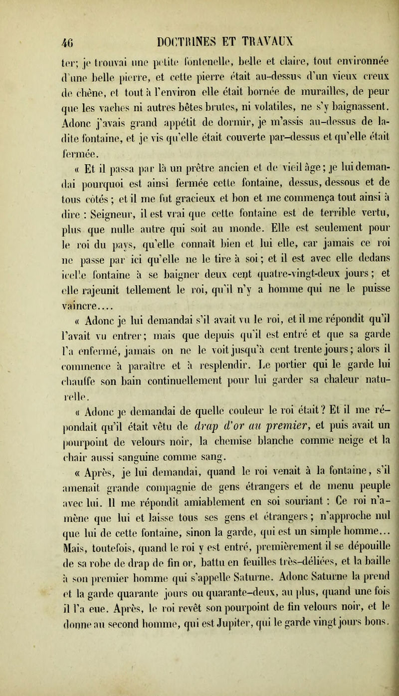 tel, ji“ trouvai iiiio prLili“ lonl(‘iioll(‘, belle et claire, tout environnée (l’une belle piinae, et cette pierre ('tait au-dessus d’un vieux creux (1(> ch(!ne, et tout à l'environ elle était bornée de murailles, de peur que les vaches ni autres bêtes brutes, ni volatiles, ne s'y baignassent. Adonc j’avais grand appétit de dormir, je m’assis au-dessus de la- dite fontaine, et je vis qu’elle était couverte par-dessus et qu’elle était fermée. (( Et il passa par là un prêtre ancien et de vieil âge; je lui deman- dai pourquoi est ainsi fermée cette fontaine, dessus, dessous et de tous cotés ; et il me fut gracieux et bon et me commença tout ainsi à dire : Seigneur, il est vrai que cette fontaine est de terrible vertu, plus que mdle autre qui soit au monde. Elle est seulement pour le roi du ])ays, qu’elle connaît bien et lui elle, car jamais ce roi ne passe par ici qu’elle ne le tire à soi ; et il est avec elle dedans icelle fontaine à se baigner deux cept (juatre-vingt-deux jours ; et elle r.ajeunit tellement le roi, qu’il n’y a homme qui ne le puisse vaincre (( Adonc je lui demandai s’il avait vu le roi, et il me répondit qu’il l’avait vu (‘ntrer; mais que depuis (pi il est entré et fjue .sa garde l’a ('iifermé, jamais on ne le voit jusrju’à cent trente jours; alors il commence à paraître et à l'esplendir. Le portier qui le garde lui chauffe son bain continuellement jiour lui garder sa chaleur natu- relle. « Adonc je demandai de quelle couleur le roi était? Et il me ré- pondait qu’il était vêtu de drap d'or au premier, et puis avait un pourpoint de velours noir, la chemise blanche comme neige et la chair aussi sanguine comme sang. « Après, je lui demandai, quand le roi venait à la fontaine, s’il amenait grande compagnie de gens étrangers et de menu peuple avec lui. Il me répondit amiablcment en soi souriant ; Ce roi n’a- mène que lui et laisse tous ses gens et étrangers ; n’approche nul que lui de cette fontaine, sinon la garde, qui est un simple homme... Mais, toutefois, cpiand le roi y est entré, iircmièrement il se dépouille de sa robe de drap de fin or, battu en feuilles très-délii'cs, et la baille il son premier homme qui s’appelle Saturne. Adonc Saturni* la prend ('t la garde quarante jours ou quarante-deux, au plus, quand une fois il l’a eue. Après, le roi revêt son pourpoint de lin velours noir, et le donneau second homme, qui est Jupiter, qui le garde vingt jours bons.