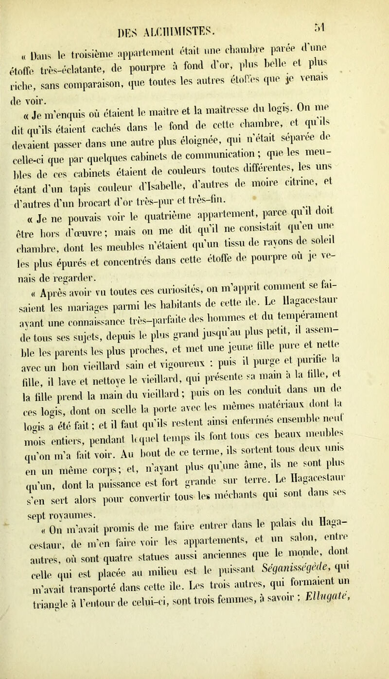 „ Dans le troisième appmlernent était nne cLambre parée (Enne étoffe très-éclatante, (le pourpre à fond d’or, idns belle et plus rirbe, sans comparaison, (pie toutes les autres étoHes rpie *e venais Jc m’entpiis où étaient le maitre et la maîtresse du logis. On me dit qu’ils étaiimt cachés dans le fond de cette chambre, et qui s devaient passer dans une antre plus éloignée, qui n était separee de celle-ci que par quelques cabinets de communication ; rpie les meu- bles de ces cabinets étaient de couleurs toutes differentes, les uns étant d’un tapis couleur d’Isabelle, d’autres de moire citriue, et d’,autres d’un brocart d’or très-pur et très-tin. « Je ne pouvais voir le quatrième appaitement, parce cpii être hors d’œuvre; mais on me. dit qu’il ne consistait quen i.ne cbambre, dont les meubles n’étaient qu’un tissu de rayons de soleil les plus épurés et concentrés dans cette étoffe de pourpre ou je re- nais de i-egarder. . . c ■ « Après avoir vu toutes ces curiosités, on m’aiiprit comment se .u saient les mariages parmi les babitants de cette de. Le llagaces aur avant une connaissance très-parfaite des bommes et du tempérament de tous ses sujets, depuis le plus grand jusipiau plus petit, i assem ble les parents les plus proches, et met une jeune lille i.ure et net e avec un bon vieillard sain et vigoureux ; puis il purge 1»'';'‘‘‘ ^ lille, il lave et nettoye le vieillard, cpii présente sa main a la tille, et la tille prend la main du vieillard; puis on les conduit dans un . e ces logis, dont on scelle la porte avec les mêmes matériaux ( ..ni 1,. lo.is a été fait ; et il faut (ju’ils restent ainsi enfermes ensemble ii.ml mois entiers, pendant h.piel temps ils font tous ces beaux meubles qu’on m’a fait voir. Au bout de ce terme, ils sortent tous deux mus en un même corps; et, n’ayant plus qu’une âme, ils ne sont ,,lus qu’un, dont la iniissance est fort grande sur terre. Le agaces .ini s’en sert alors pour convertir tous les méchants qui sont dans ses sept rovaumes. , ■ i n „ « Oii m’avait promis de me faire entrer dans le palais du üaga- cestaur. de m’en faire voir les appartements, et un salon, entre autres, où sont (juatre statues aussi anciennes cpie le monde dont celle (lui est placée au milieu est le puissant Séganü^^gede, qui m’avait transporté dans cette ile. Les trois autres, qui formaient un trianule à l’entour de celui-ci, sont trois femmes, à savoir ; EUiifiute,