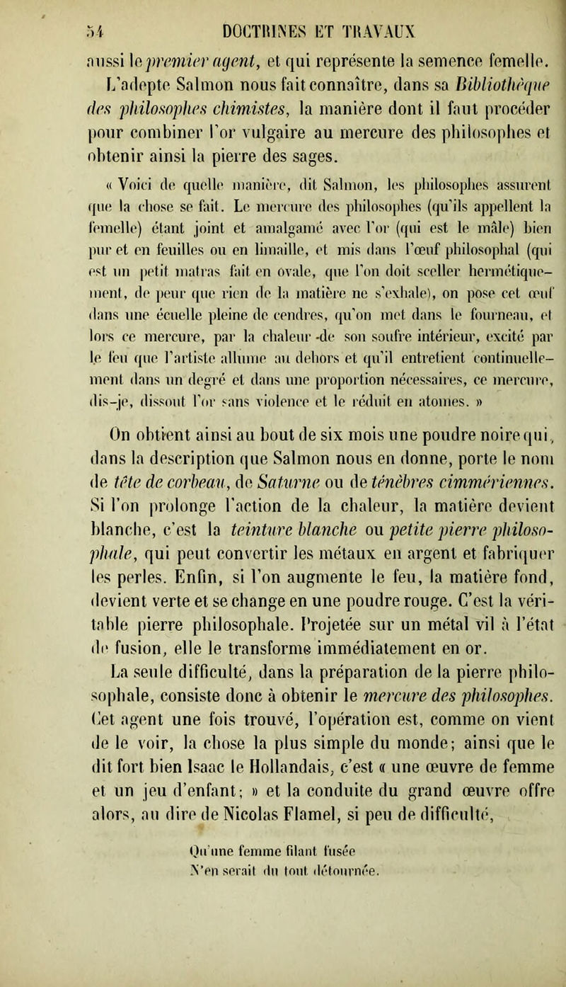 fuissi \apremier agent, et qui représente la semence femelle. L’adepte Salinon nous fait connaître, dans sa Bibliothèqae (les philosophes chimistes, la manière dont il faut procéder pour combiner l’or vulgaire au mercure des philosophes et obtenir ainsi la pierre des sages. « Vnii'i do quelle iiianièi'o, dit Salinon, les pliilosoplies assurent que la chose se f:\it. Le niernu'e des philosophes (qu’ils appellent la l'einelle) étant joint et amalgaino avec l'or (qui est le mâle) bien pur et en feuilles ou en limaille, et mis dans l’œuf philosophal (qui est un petit matras fait en ovale, que l’on doit sceller hermétique- ment, de ]ieur que rien de la matière ne s’exhale), on pose cet œuf dans une écuelle pleine de cendres, qu’on met dans le fourneau, id lors ce mercure, par la chaleur -de son soufre intérieur, excité par le leu que l’artiste allume au dehors et qu’il entretient continuelle- ment dans un degré et dans une proportion nécessaires, ce mercure, dis-je, dissout l’or sans violence et le réduit en atomes. » On obti-ent ainsi au bout de six mois une poudre noire qui, dans la description que Salmon nous en donne, porte le nom de ti'te de corbeau, de Saturne ou de Uhièbres cimmiH'iennes. Si l’on prolonge l’action de la chaleur, la matière devient blanche, c’est la teinture bla7iche ou petite pierre philoso- phale, qui peut convertir les métaux en argent et fahriqui'r les perles. Enfin, si l’on augmente le feu, la matière fond, devient verte et se change en une poudre rouge. C’est la véri- table pierre philosophale. Projetée sur un métal vil à l’état de fusion, elle le transforme immédiatement en or. La seule difficulté, dans la préparation de la pierre philo- sophale, consiste donc à obtenir le mercure des philosophes. Cet agent une fois trouvé, l’opération est, comme on vient de le voir, la chose la plus simple du monde; ainsi que le dit fort bien l.saac le Hollandais, c’est « une œuvre de femme et un jeu d’enfant; » et la conduite du grand œuvre offre alors, au dire de Nicolas Flamel, si peu de difficulti-. Oinme femme filant fusée .N’en sérail du tout détnurnée.