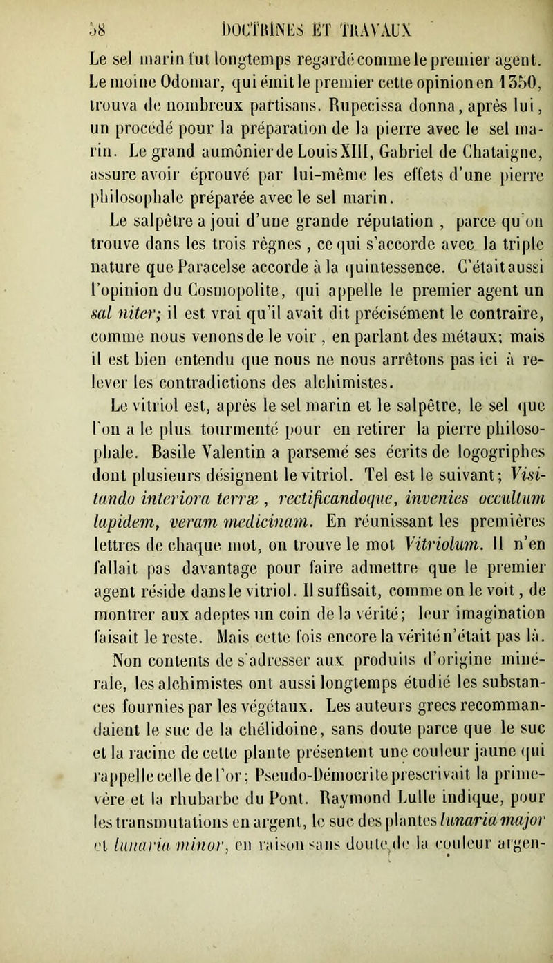 Ô8 DüCi'lUNKS ET TnA\'x\.U\ Le sel marin lut longtemps regardé comme le premier agent. Le moine Odomar, qui émit le premier cette opinion en 1350, trouva de nombreux partisans. Rupecissa donna, après lui, un procédé pour la préparation de la pierre avec le sel ma- rin. Le grand aumônierde LouisXIlI, Gabriel de Châtaigne, assure avoir éprouvé par lui-même les effets d’une pierre philosophale préparée avec le sel marin. Le salpêtre a joui d’une grande réputation , parce qu on trouve dans les trois règnes , ce qui s’accorde avec la triple nature que Paracelse accorde à la quintessence. C'était aussi l’opinion du Cosmopolite, qui appelle le premier agent un scd niter; il est vrai qu’il avait dit précisément le contraire, comme nous venons de le voir , en parlant des métaux: mais il est bien entendu que nous ne nous arrêtons pas ici à re- lever les contradictions des alchimistes. Le vitriol est, après le sel marin et le salpêtre, le sel (jue l'on a le plus tourmenté pour en retirer la pierre pliiloso- [)hale. Basile Valentin a parsemé ses écrits de logogripbcs dont plusieurs désignent le vitriol. Tel est le suivant; Vüi- lundo interiora terrx , rectificandoque, invenies occidtuni lupidem, veram medicinam. En réunissant les premières lettres de chaque mot, on trouve le mot Vitriolum. Il n’en fallait pas davantage pour faire admettre que le premier agent réside dans le vitriol. Il suffisait, comme on le voit, de montrer aux adeptes un coin de la vérité; leur imagination faisait le reste. Mais cette fois encore la vérité n’était pas là. Non contents de s’adresser aux produits d’origine miné- rale, les alchimistes ont aussi longtemps étudié les substan- ces fournies par les végétaux. Les auteurs grecs recomman- daient le suc de la chélidoine, sans doute [tarce que le suc et la racine de celle plante présentent une couleur jaune ({ui rappelle celle de l’or; Pseudo-Démocrile prescrivait la prime- vère et la rhubarbe du l’ont. Raymond Lulle indique, pour les transmutations en argent, h; suc des plantes hmariamajor 'T lunarin ininor, eu raisuiisans doiile^de la couleur argen-