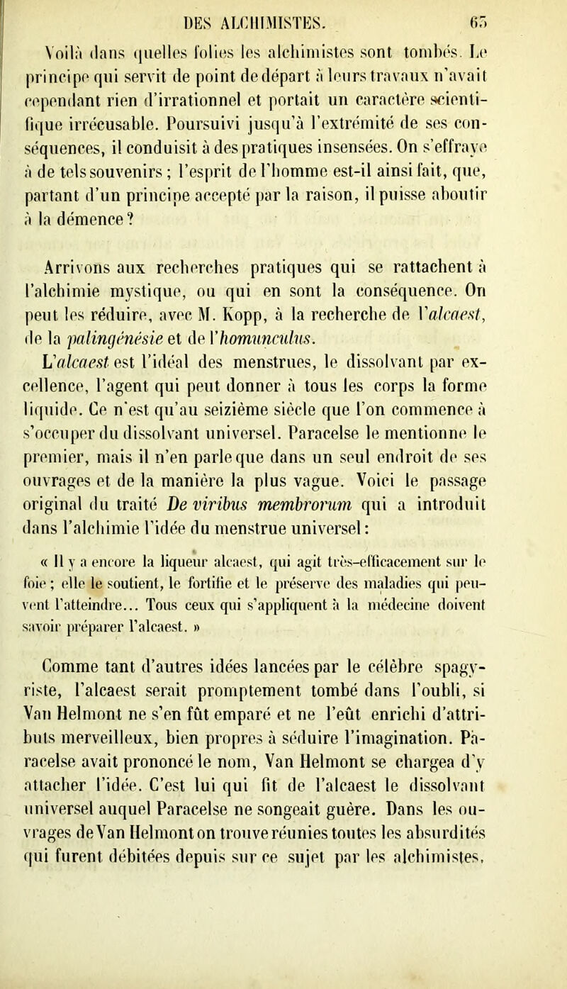 Voilà dans (|uellos l'olies les alchimistes sont tonilx'S. Le principe qui servit de point de départ à leurs travaux n’avait cependant rien d’irrationnel et portait un caractère scienti- fique irrécusable. Poursuivi jusqu’à l’extrémité de ses con- séquences, il conduisit à des pratiques insensées. On s’effraye à de tels souvenirs ; l’esprit de l’homme est-il ainsi fait, que, partant d’un principe accepté par la raison, il puisse aboutir à la démence? .Arrivons aux recherches pratiques qui se rattachent à l’alchimie mystique, ou qui en sont la conséquence. On peut les réduire, avec M. Ropp, à la recherche de Vaicnest, de la jmiingénésie et de Vhomunculus. L'alcaest est l’idéal des menstrues, le dissolvant par ex- cellence, l’agent qui peut donner à tous les corps la forme liquide. Ce n’est qu’au seizième siècle que l’on commence à s’occuper du dissolvant univer.sel. Paracelse le mentionne le premier, mais il n’en parle que dans un seul endroit de ses ouvrages et de la manière la plus vague. Voici le pa.ssage original du traité De virihis membrorum qui a introduit dans l’alchimie l’idée du menstrue universel : « Il y a encore la liqueur alcaest, qui agit très-erficacement sur le foie ; elle le soutient, le fortifie et le préserve des maladies qui peu- vent l’atteindre... Tous ceux qui s’appliquent à la médecine doivent savoir préparer Talcaest. » Comme tant d’autres idées lancées par le célèbre spagv- riste, l’alcaest serait promptement tombé dans l’oubli, si Van Helmont ne s’en fût emparé et ne l’eût enricbi d’attri- buts merveilleux, bien propres à séduire l’imagination. Pa- racelse avait prononcé le nom, Van Helmont se chargea d’y attacher l’idée. C’est lui qui fit de l’alcaest le dissolvant universel auquel Paracelse ne songeait guère. Dans les ou- vrages de Van Helmont on trouve réunies toutes les absurdités (|ui furent débitées depuis sur ce .sujet par les alcbimisies.