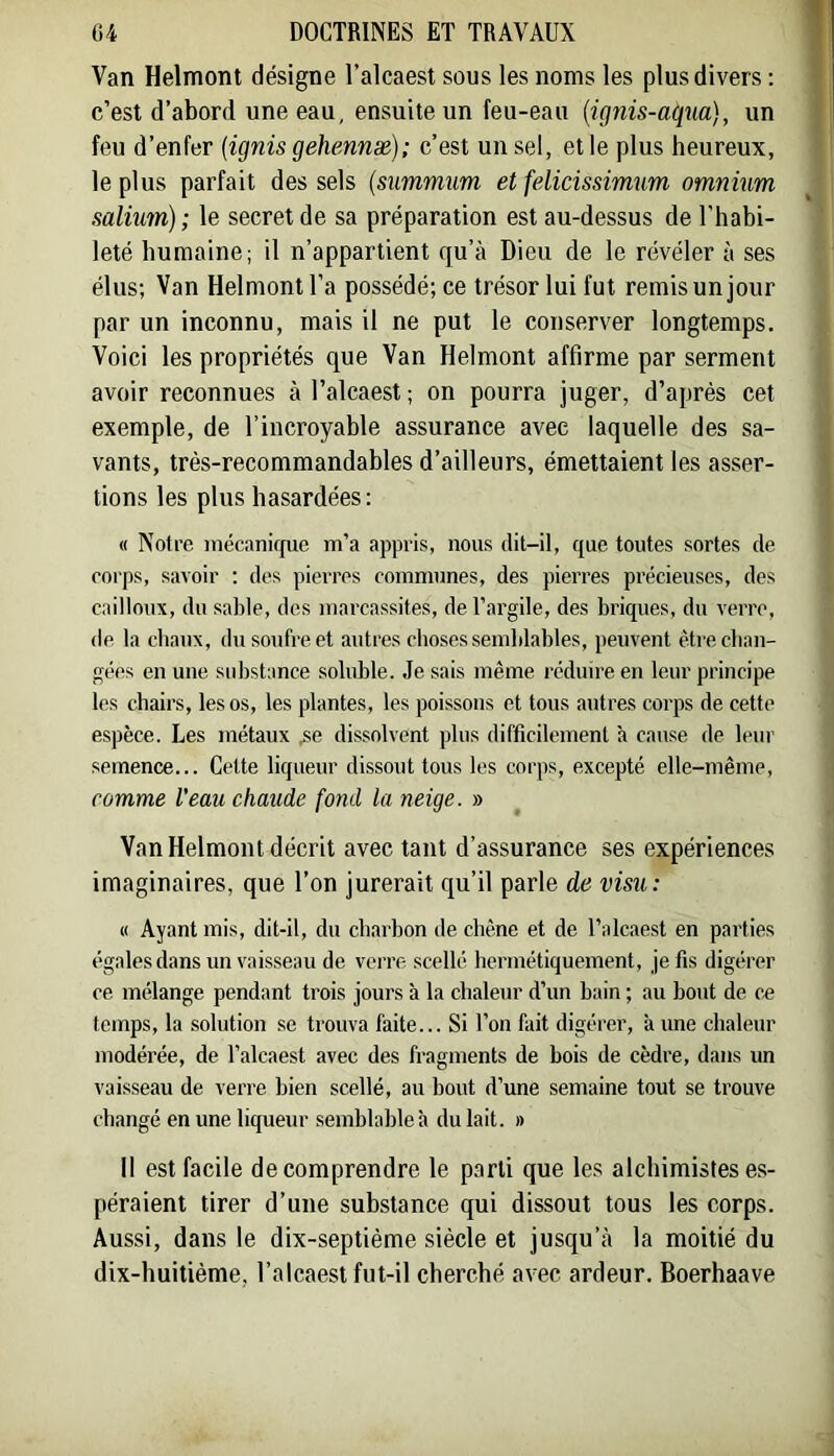 1 Van Helmont désigne l’alcaest sous les noms les plus divers ; c’est d’abord une eau, ensuite un feu-eau [ignis-aqua], un feu d’enfer {ignis gehennæ); c’est un sel, et le plus heureux, le plus parfait des sels {summum et felicissimum omnium salium); le secret de sa préparation est au-dessus de l'habi- leté humaine; il n’appartient qu’à Dieu de le révéler à ses élus; Van Helmont l’a possédé; ce trésor lui fut remis un jour par un inconnu, mais il ne put le conserver longtemps. Voici les propriétés que Van Helmont affirme par serment avoir reconnues à l’alcaest ; on pourra juger, d’après cet exemple, de l’incroyable assurance avec laquelle des sa- vants, très-recommandables d’ailleurs, émettaient les asser- tions les plus hasardées: « Notre inécanic[ue m’a appris, nous dit-il, que toutes sortes de corps, savoir ; des pierres communes, des pierres précieuses, des cailloux, du sable, des marcassites, de l’argile, des briques, du verre, de la cbaux, du soufre et autres cboses semblables, peuvent ètrecban- gées en une substance soluble. Je sais même réduire en leur principe les chairs, les os, les plantes, les poissons et tous autres corps de cette espèce. Les métaux .se dissolvent plus difficilement à cause de le\ir semence... Cette liqueur dissout tous les corps, excepté elle-même, comme l'eau chaude fond la neige. » Van Helmont décrit avec tant d’assurance ses expériences imaginaires, que l’on jurerait qu’il parle de visu: « Ayant mis, dit-il, du cbarbon de cbène et de l’alcaest en parties égales dans un vaisseau de verre scellé hermétiquement, je fis digérer ce mélange pendant trois jours à la chaleur d’un bain ; au bout de ce temps, la solution se trouva faite... Si l’on fait digérer, à une chaleur modérée, de l’alcaest avec des fragments de bois de cèdre, dans un vaisseau de verre bien scellé, au bout d’une semaine tout se trouve changé en une liqueur semblable à du lait. » Il est facile de comprendre le parti que les alchimistes es- péraient tirer d’une substance qui dissout tous les corps. Aussi, dans le dix-septième siècle et jusqu’à la moitié du dix-huitième, l’alcaest fut-il cherché avec ardeur. Boerhaave