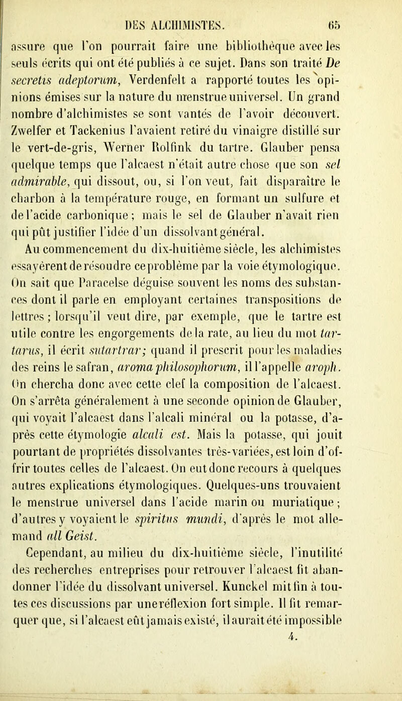 assure que l'on pourrait l'aire une bibliothèque avec les seuls écrits qui ont été publiés à ce sujet. Dans son traité De secretis adeptorwn, Verdenfelt a rapporté toutes les 'opi- nions émises sur la nature du menstrueuniversel. Un grand nombre d’alchimistes se sont vantés de l’avoir découvert. Zwelfer et Tackenius l’avaient retiré du vinaigre distillé sur le vert-de-gris, Werner Ilolfink du tartre. Glauber pensa quelque temps que l’alcaest n’était autre chose que son sel admirable, qui dissout, ou, si l’on veut, fait disparaître le charbon à la température rouge, en formant un sulfure et de l’acide carbonique; mais le sel de Glauber n’avait rien qui pût justifier l’idée d’un dissolvant général. Au commencement du dix-huitième siècle, les alchimistes essayèrent de résoudre ce problème par la voie étymologique. Ou .sait que Paracelse déguise souvent les noms des substan- ces dont il parle en employant certaines transpositions de lettres ; lorsqu’il veut dire, par exemple, que le tartre est utile contre les engorgements delà rate, au lieu du mot tar- tarus, il écrit sutartrar; quand il prescrit pour les maladies des reins le safran, aromaphilosophortm, m’appelle aroph. On chercha donc avec cette clef la composition de l’alcaest. On s’arrêta généralement à une seconde opinion de Glauber, qui voyait l’alcaest dans l’alcali minéral ou la potasse, d’a- près cette étymologie alcali est. Mais la potasse, qui jouit pourtant de propriétés dissolvantes très-variées, est loin d’of- frir toutes celles de l’alcaest. On eut donc recours à quelques outres explications étymologiques. Quelques-uns trouvaient le menstrue universel dans l'acide marin ou muriatique ; d’autres y voyaient le spiritas mundi, d’après le mot alle- mand nll Geist. Cependant, au milieu du dix-huitième siècle, l’inutilité des recherches entreprises pour retrouver Palcaest fit aban- donner l’idée du dissolvant universel. Kunckel mitlin à tou- tes ces discussions par uneréllexion fort simple. Il fit remar- quer que, si l’alcae.st eût jamais existé, ilauraitété impossible