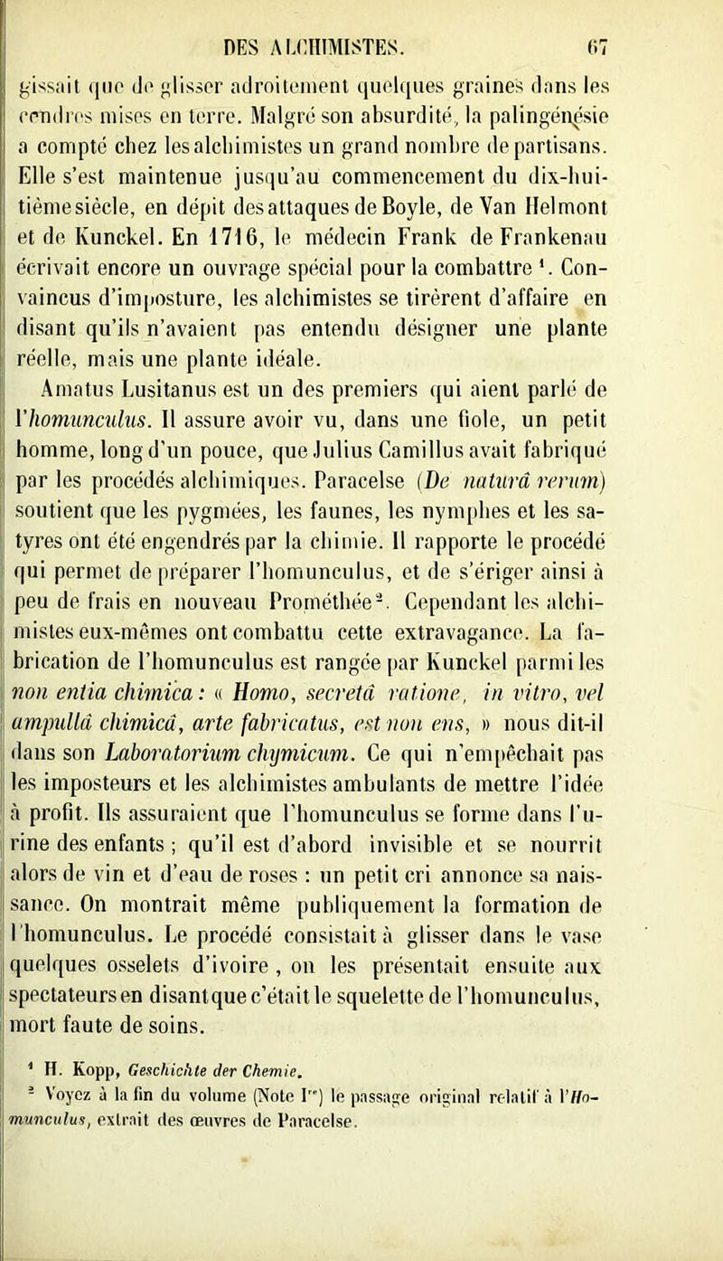 gissait (ino da <^lissor adroitenienl ijuolques graines dans les eendrcs mises en terre. Malgré son absurdité, la palingén^.sie a compté chez les alchimistes un grand nombre de partisans. Elle s’est maintenue jusqu’au commencement du dix-hni- tièmesiècle, en dépit des attaques de Boyle, de Van Ilelmont Il et de Kunckel. En 1716, le médecin Frank de Frankenau écrivait encore un ouvrage spécial pour la combattre *. Con- vaincus d’imposture, les alchimistes se tirèrent d’affaire en ! disant qu’ils n’avaient pas entendu désigner une plante ÿ réelle, mais une plante idéale. .\matus Lusitanus est un des premiers qui aient parlé de || ïhomunculus. 11 assure avoir vu, dans une fiole, un petit homme, long d’un pouce, que.lulius Camillus avait fabriqué Il par les procédés alchimiques. Paracelse [De naturâ renm) .soutient que les pygmées, les faunes, les nymphes et les sa- I tyres ont été engendrés par la chimie. 11 rapporte le procédé qui permet de préparer l’homunculus, et de s’ériger ainsi à j| peu de frais en nouveau Prométhée-. Cependantlesalchi- ! mistes eux-mêmes ont combattu cette extravagance. La fa- I brication de l’homunculus est rangée par Kunckel parmi les il non entia chimica: « Homo, sécréta rntione, in vitro, vel 1 ampullâ chimicâ, arte fabrkatus, est non ens, » nous dit-il dans son Lahoratorium chymicum. Ce qui n’empêchait pas les imposteurs et les alchimistes ambulants de mettre l’idée profit. Ils assuraient que Fhomunculus se forme dans l’u- rine des enfants ; qu’il est d’abord invisible et se nourrit I alors de vin et d’eau de roses : un petit cri annonce sa nais- II sauce. On montrait même publiquement la formation de Ï homunculus. Le procédé consistait à glisser dans le va.so quelques o.sselets d’ivoire , on les présentait ensuite aux spectateurs en disantque c’était le squelette de l’homunculus, mort faute de soins. I ’ H. Kopp, Geschichte der Chemie. j - Voyez à la fin du volume (Note 1) le passaiîe orijïinal rclalil'à l’f/o- imunculus, exlrait des œuvres de P.nracelse.