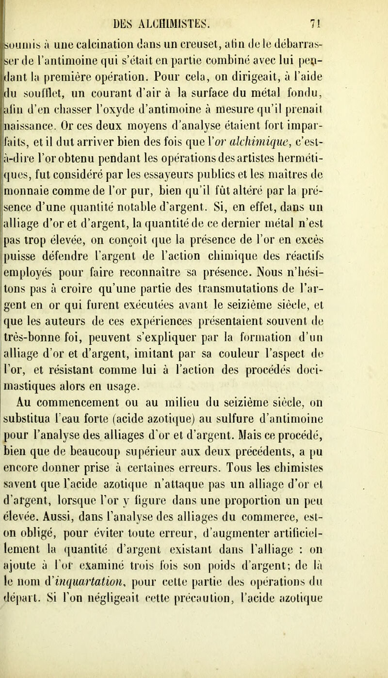 suLiiiiis à une calcination dans un creuset, alin de le débarras- iei' (le l’antimoine qui s’était en partie combiné avec lui péti- llant la première opération. Pour cela, on dirigeait, à l’aide du soulllet, un courant d’air à la surface du métal fondu, alin d’en cbasser l’oxyde d’antimoine à mesure qu’il prenait naissance. Or ces deux moyens d’analyse étaient fort impar- faits, et il dut arriver bien des fois que l’or alchwiiquc, c’est- à-dire l’or obtenu pendant les opérations des artistes berméti- ques, fut considéré par les essayeurs publics et les maîtres de monnaie comme de l’or pur, bien qu’il fût altéré par la pré- sence d’une quantité notable d’argent. Si, en effet, dans un alliage d’or et d’argent, la quantité de ce dernier métal n’est pas trop élevée, on comjoit (|ue la présence de l’or en excès puisse défendre l’argent de l’action cbiinique des réactifs employés pour faire reconnaître sa présence. Nous n’bési- tons pas à croire qu’une partie des transmutations de l’ar- gent en or qui furent exécutées avant le seizième siècle, et que les auteurs de ces expériences présentaient souvent de très-bonne foi, peuvent s’expliquer par la formation d’un alliage d’or et d’argent, imitant par sa couleur l’aspect de l’or, et résistant comme lui à l’action des procédés doci- mastiques alors en usage. Au commencement ou au milieu du seizième siècle, on substitua l’eau forte (acide azotique) au sulfure d’antimoine pour l’analyse des alliages d’or et d’argent. Mais ce procédé, bien que de beaucoup supérieur aux deux précédents, a [lu encore donner prise à certaines erreurs. Tous les chimistes savent que l’acide azotique n’attaque pas un alliage d’or et d’argent, lorsque l’or y ligure dans une proportion un peu élevée. Aussi, dans l’analyse des alliages du commerce, est- on obligé, pour éviter toute erreur, d’augmenter artificiel- lement la quantité d’argent existant dans l’alliage : on ajoute à l’of examiné trois fois son poids d’argent; do là le nom à’inquartation, pour cette partie des opérations du départ. Si l’on négligeait cette précaution, l’acide azotique