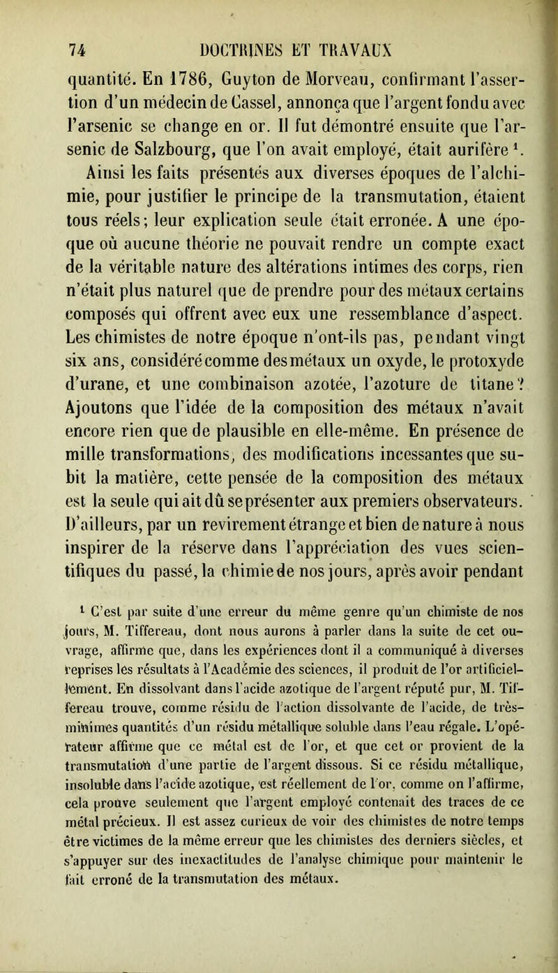 quantité. En 1786, Guyton de Morveau, conlirmant l’asser- tion d’un médecin de Gassel, annonça que l’argent fondu avec l’arsenic se change en or. Il fut démontré ensuite que l’ar- senic de Salzbourg, que l’on avait employé, était aurifère *. Ainsi les faits présentés aux diverses époques de l’alchi- mie, pour justifier le principe de la transmutation, étaient tous réels; leur explication seule était erronée. A une épo- que où aucune théorie ne pouvait rendre un compte exact de la véritable nature des altérations intimes des corps, rien n’était plus naturel (jue de prendre pour des métaux certains composés qui offrent avec eux une ressemblance d’aspect. Les chimistes de notre époque n'ont-ils pas, pendant vingt six ans, considéré comme des métaux un oxyde, le protoxyde d’urane, et une combinaison azotée, l’azoture de titane? Ajoutons que l’idée de la composition des métaux n’avait encore rien que de plausible en elle-même. En présence de mille transformations, des modifications incessantes que su- bit la matière, cette pensée de la composition des métaux est la seule qui ait dû se présenter aux premiers observateurs. D’ailleurs, par un revirement étrange et bien de nature à nous inspirer de la réserve dans l’appréciation des vues scien- tifiques du passé, la chimie de nos jours, après avoir pendant I C’esl par suite d’une erreur du même genre qu'un chimiste de nos jours, M. Tiffereau, dont nous aurons à parler dans la suite de cet ou- vrage, affirme que, dans les expériences dont il a communiqué à diverses reprises les résultats à l’Académie des sciences, il produit de l’or arlificiel- lement. En dissolvant dans l'acide azotique de l’argent réputé pur, M. Tif- fercau trouve, comme résidu de l'action dissolvante de l’acide, de très- mihimes quantités d’un résidu métallique soluble dans l’eau régale. L’opé- rateur affirme que ce métal est de l'or, et que cet or provient de la transmutalioïi d'une partie de l’argent dissous. Si ce résidu métallique, insoluble dans l’acide azotique, est réellement de l'or, comme on l’affirme, cela prouve seulement que l'argent employé contenait des traces de ce métal précieux. Il est assez curieux de voir des chimistes de notre temps être victimes de la même erreur que les chimistes des derniers siècles, et s’appuyer sur des inexactitudes de l’analyse chimique pour maintenir le fait erroné de la transmutation des métaux.