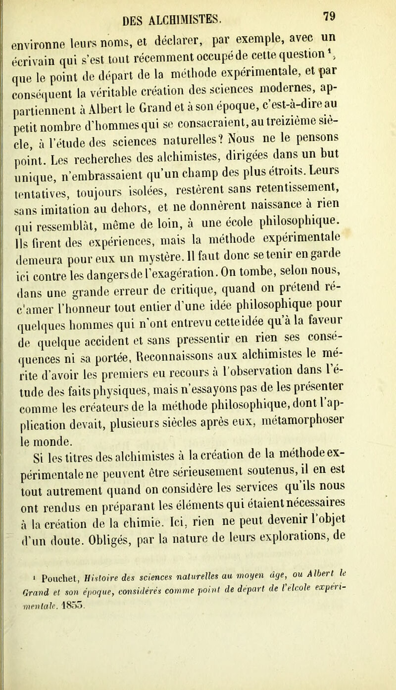 environne leurs noms, et déclarer, par exemple, avec un écrivain qui s’est tout récemment occupé de cette question S que le point de départ de la métliode expérimentale, et par conséquent la véritable création des sciences modernes, ap- partiennent à Albert le Grand et à son époque, c’est-à-dire au petit nombre d’bommesqui se consacraient, au treizième siè- cle, à l’étude des sciences naturelles? Nous ne le pensons point. Les recbercbes des alchimistes, dirigées dans un but unique, n’embrassaient qu’un champ des plus étroits. Leurs tentatives, toujours isolées, restèrent sans retentissement, sans imitation au dehors, et ne donnèrent naissance à rien qui ressemblât, môme de loin, à une école philosophique. Ils firent des expériences, mais la méthode expérimentale demeura pour eux un mystère. 11 faut donc se tenir en garde ici contre les dangers de l’exagération. On tombe, selon nous, dans une grande erreur de critique, quand on prétend ré- c'amer l’honneur tout entier d’une idée philosophique pour quelques hommes qui n’ont entrevu cette idée qu’à la faveur de quelque accident et sans pressentir en rien ses consé- quences ni sa portée. Reconnaissons aux alchimistes le mé- rite d’avoir les premiers eu recours a 1 observation dans 1 é- tude des faits physiques, mais n’essayons pas de les présenter comme les créateurs de la méthode philosophique, dont 1 ap- plication devait, plusieurs siècles après eux, métamorphoser le monde. Si les titres des alchimistes à la création de la méthode ex- périmentale ne peuvent être sérieusement soutenus, il en est tout autrement quand on considère les services qu ils nous ont rendus en préparant les éléments qui étaient nécessaires à la création de la chimie. Ici, rien ne peut devenir l’objet d’un doute. Obligés, par la nature de leurs explorations, de ‘ Pouchet, histoire des sciences naturelles au moyen âge, ou Albert le Grand et son époque, considérés comme point de départ de l elcole expeii mentale. 1855.