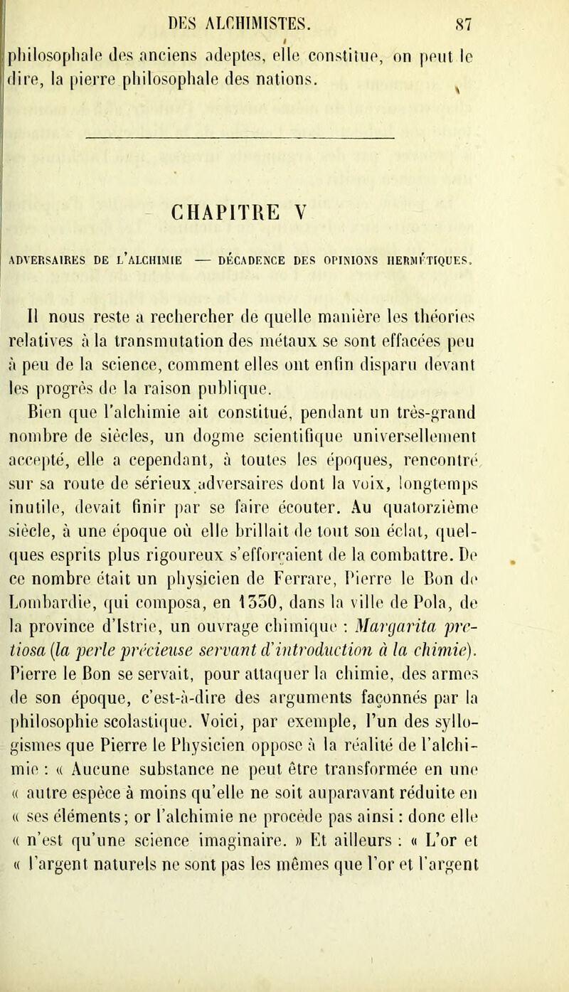 pliilosoplialo dos anciens adeptes, elle constitue, on pont le dire, la [)ierre philosophale des nations. CHAPITRE V ADVERSAIRES DE l’aLCHIMIE — DtXADENCE DES OPINIONS HERMÉTIQUES. Il nous re.ste a rechercher de quelle manière les théories relatives à la transmutation des métaux .se .sont effacées peu à peu de la science, comment elles ont enfin disparu devant les progrès de la raison puhlique. Bien que l'alchimie ait constitué, pendant un très-grand nombre de siècles, un dogme scientifique univer.selleniem acce|(té, elle a cependant, à toutes les époques, rencontré sur sa route de sérieux adversaires dont la voix, longtemjis inutile, devait finir jiar se faire écouter. Au quatorzième siècle, à une époque oii elle brillait de tout son éclat, quel- ques esprits plus rigoureux s’efforcaient de la combattre. De ce nombre était un physicien de Ferrare, Pierre le Bon de Lombardie, (jui composa, en 1550, dans la ville de Pola, de la province d’istrie, un ouvrage chimique ; Margarita pre- tiosa {la perle précieuse servant cVintroduction à la chimie). Pierre le Bon se servait, pour attaquer la chimie, des armes de son époque, c’est-à-dire des arguments façonnés par la jihilosophie scolasti(|ue. Voici, par exemple, l’un des syllo- gismes que Pierre le Physicien oppose à la réalité de l’alchi- mie ; (( Aucune substance ne peut être transformée en une « autre espèce à moins qu’elle ne soit auparavant réduite on « ses éléments; or l’alchimie ne procède pas ainsi : donc elle « n’est qu’une science imaginaire. » Et ailleurs ; « L’or et « l’argent naturels ne sont pas les mêmes que l’or et l’argent