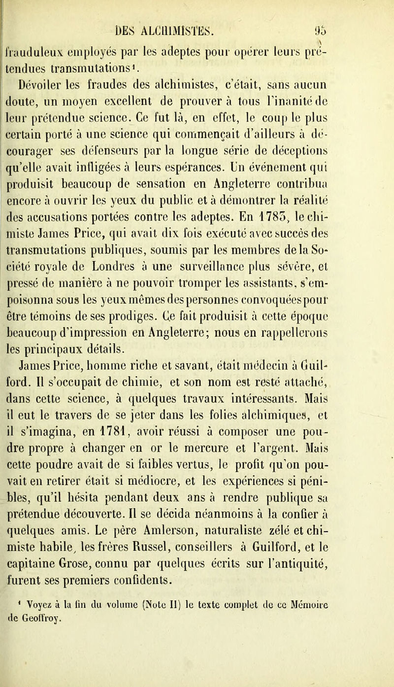 I ' DES ALCHIMISTES. ilo \ i iVuuduleu.x. cinployés par les adeptes pour opérer leurs prc- I tendues transmutations *. I Dévoiler les fraudes des alchimistes, c’était, sans aucun doute, un moyen excellent de prouvera tous l’inanité de leur prétendue science. Ce fut là, en effet, le coup le plus certain porté à une science qui commençait d’ailleurs à dé- courager ses défenseurs par la longue série de déceptions qu’elle avait inüigées à leurs espérances. Un événement qui produisit beaucoup de sensation en Angleterre contribua encore à ouvrir les yeux du public et à démontrer la réalité des accusations portées contre les adeptes. En 1785, le chi- miste James Price, qui avait dix fois exécuté avec succès des transmutations publiques, soumis par les membres de la So- ciété royale de Londres à une surveillance plus sévère, et pressé de manière à ne pouvoir tromper les assistants, s’em- poisonna sous les yeux mêmes des personnes convoquées pour être témoins de ses prodiges. Ce fait produisit à cette époque beaucoup d’impression en Angleterre; nous en rappellerons les principaux détails. James Price, homme riche et savant, était médecin à Guil- ford. Il s’occupait de chimie, et son nom est resté attaché, dans cette science, à quelques travaux intéressants. Mais il eut le travers de se jeter dans les folies alchimiques, et il s’imagina, en 1781, avoir réussi à composer une pou- dre propre à changer en or le mercure et l’argent. Mais cette poudre avait de si faibles vertus, le profit qu’on pou- vait en retirer était si médiocre, et les expériences si péni- bles, qu’il hésita pendant deux ans à rendre publique sa prétendue découverte. Il se décida néanmoins à la confier à quelques amis. Le père Âmlerson, naturaliste zélé et chi- miste habile, les frères Russel, conseillers à Guilford, et le capitaine Grose, connu par quelques écrits sur l’antiquité, furent ses premiers confidents. * Voyez à la lin du volume (Note II) le texte complet do ce Ménioito de Geol'IVoy.