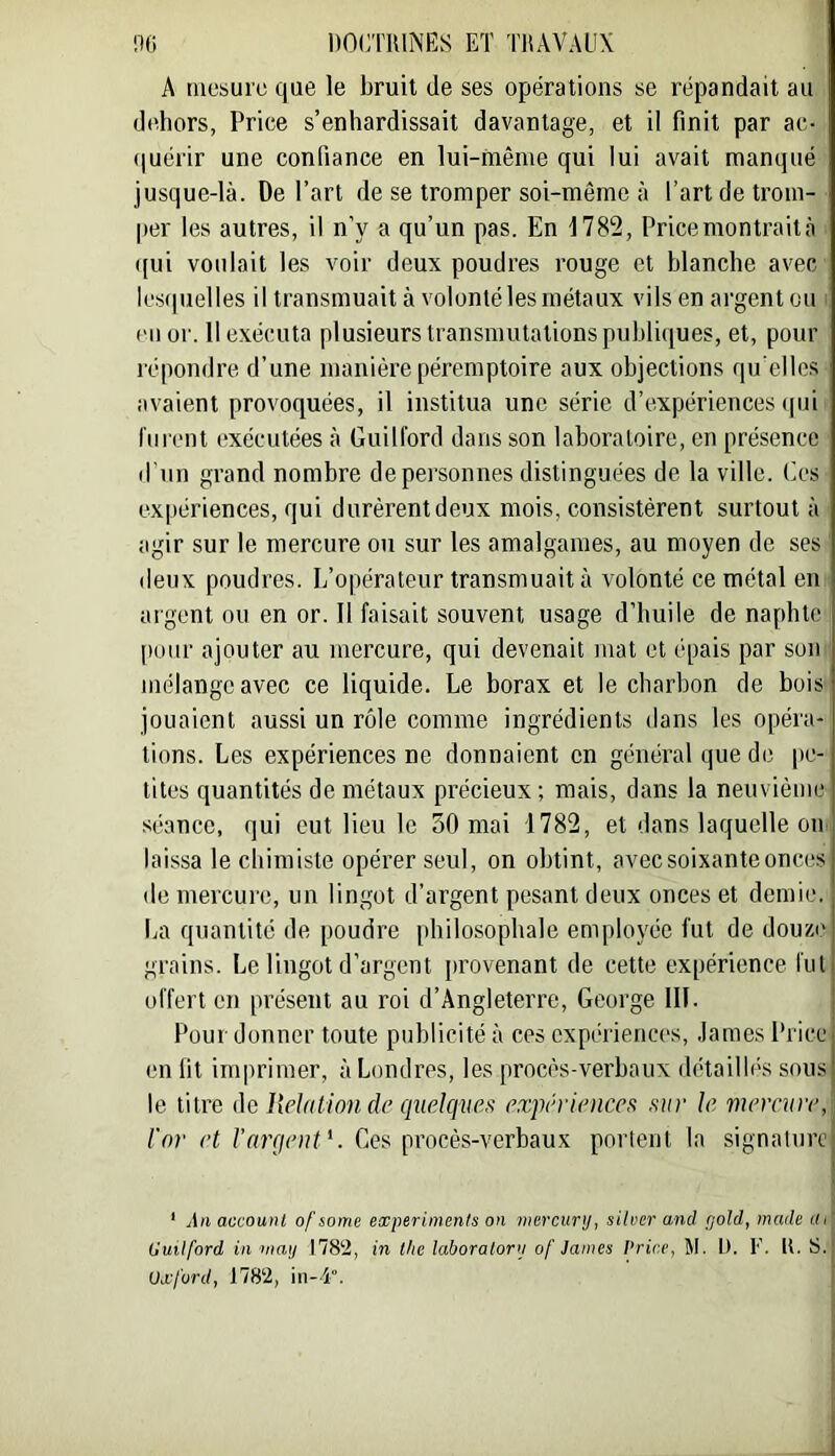 A mesure que le bruit de ses opérations se répandait au dt^hors, Price s’enhardissait davantage, et il finit par ac- (luérir une confiance en lui-hiême qui lui avait manqué jusque-là. De l’art de se tromper soi-même à l’art de trom- per les autres, il n’y a qu’un pas. En 1782, Price montrait à ((ui voulait les voir deux poudres rouge et blanche avec lcs(|uelles il transmuait à volonté les métaux vils en argent ou (Ml or. Il exécuta plusieurs transmutations publiques, et, pour répondre d’une manière péremptoire aux objections qu elles avaient provoquées, il institua une série d’expériences i|ui riii'cnt exécutées à Guill'ord dans son laboratoire, en présence d'un grand nombre de personnes distinguées de la ville, (ies expériences, qui durèrent deux mois, consistèrent surtout à agir sur le mercure ou sur les amalgames, au moyen de ses (leux poudres. L’opérateur transmuait à volonté ce métal en argent ou en or. 11 faisait souvent usage d’huile de naphtc pour ajouter au mercure, qui devenait mat et épais par son mélange avec ce liquide. Le borax et le charbon de bois jouaient aussi un rôle comme ingrédients dans les opéra- tions. Les expériences ne donnaient en général que de |ie- tites quantités de métaux précieux ; mais, dans la neuvième séance, qui eut lieu le 30 mai 1782, et dans laquelle on laissa le chimiste opérer seul, on obtint, avec soixante onc(.!s de mercure, un lingot d’argent pesant deux onces et demie. La quantité de poudre philosophale employée fut de douze grains. Le lingot d’argent provenant de cette expérience fut offert en présent au roi d’Angleterre, George 111. Pour donner toute publicité à ces cxpériencc's, James Price en fit imprimer, à Londres, les procès-verbaux détailbés sous le titre de HeJation de quelques expériences sur le mercure, l'or et l’argent'. Ces procès-verbaux portent la signaturej i ' An accounl of some experiinenls on marcur]), sitver and gold, made ai' (juitford in niaij 1782, in tke laboratorii of James Price, M. t). F. U. S. ! Oxford, 1782, in-4°. :