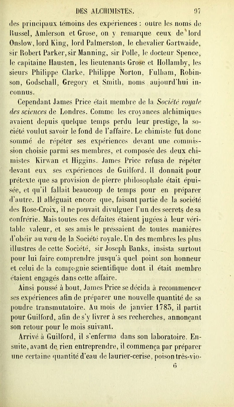 (les [)riiu;i[)aux témoins des expériences ; outre les noms de itussel, Amierson et Grose, on y remarque ceux de'lord Onslow, lord King, lord Palmerston, le clicvalier Gartwaide, sir Robert Parker, sir Manning, sir Polie, le docteur Spence, le capitaine Hausten, les lieutenants Grose et Hollamby, les sieurs Philippe Clarke, Philippe Norton, Fulham, Robin- son, Godschall, Gregory et Smith, noms aujourd’hui in- connus. Cependant James Price était membre de la Société roijalc des sciences de Londres. Comme les croyances alchimiques avaient depuis quelque temps perdu leur prestige, la so- ciété voulut savoir le fond de l’affaire. Le chimiste fut donc sommé de répéter ses expériences devant une commis- sion choisie parmi ses membres, et composée des deux chi- mistes Kirwan et Higgins. James Price refusa de répéter devant eux ses expériences de Guilford. 11 donnait pour prétexte que sa provision de pierre philosophale était épui- sée, et qu’il fallait beaucoup de temps pour en préparer d’autre. 11 alléguait encore que, faisant partie de la société des Rose-Croix, il ne pouvait divulguer l’un des secrets desa confrérie. Mais toutes ces défaites étaient jugées à leur véri- table valeur, et ses amis le pressaient de toutes manières d’obéir au vœu de la Société royale. Un des membres les plus illustres de cette Société, sir Joseph Banks, insista surtout pour lui faire comprendre jusqu’à quel point son honneur et celui de la compagnie scientifique dont il était membre étaient engagés dans cette affaire. Ainsi poussé à bout, James Price se décida à recommencer ses expériences afin de pri'parer une nouvelle quantité de sa [loudre transmutaloire. Au mois de janvier 1785, il partit pour Guilford, afin de s’y livrer à ses recherches, annonçant son retour pour le mois suivant. Arrivé à Guilford, il s’enferma dans son laboratoire. En- suite, avant de rien entreprendre, il commeneça par préparer une certaine 'luantitc d’eau de laurier-cerise, poison très-vio- G