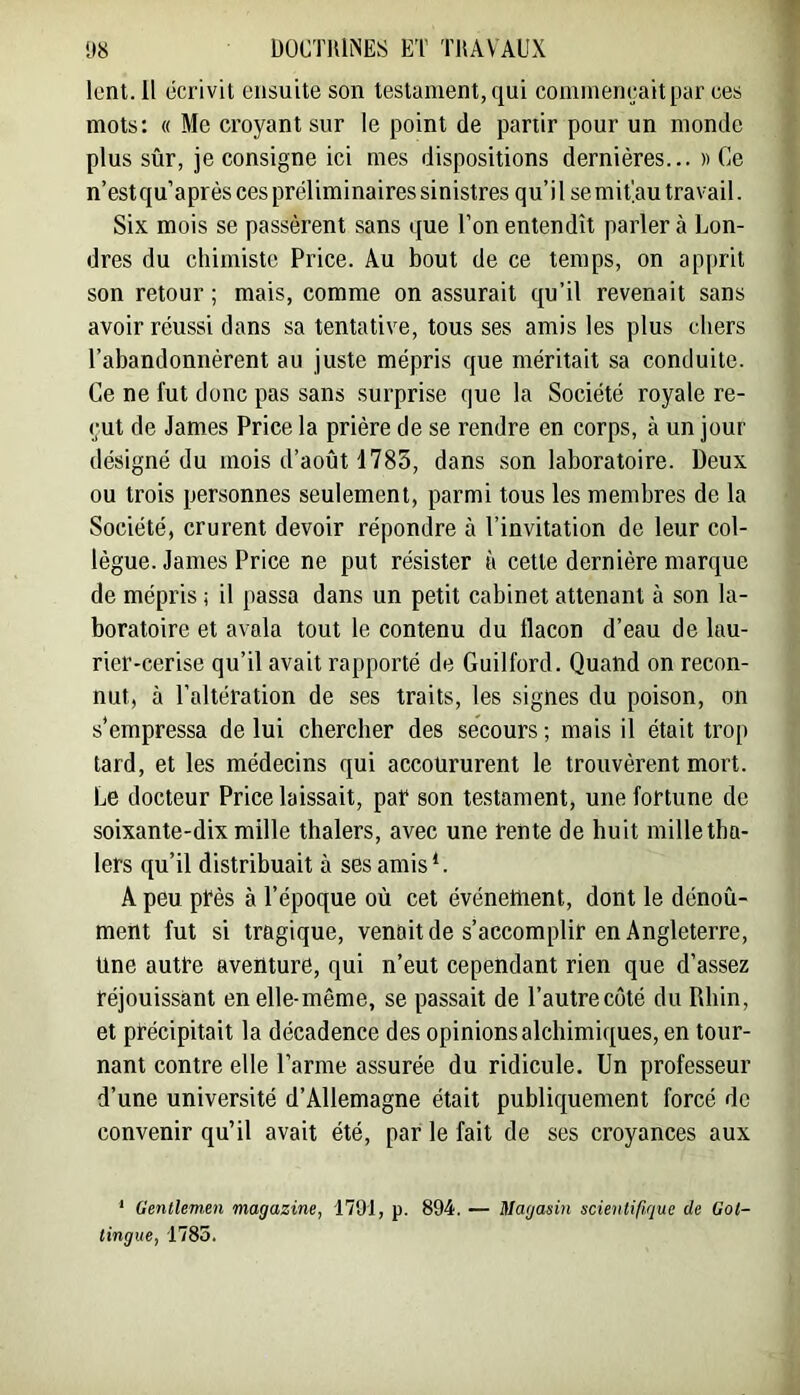 lent. 11 écrivit ensuite son testament, qui commençait par ces mots: « Me croyant sur le point de partir pour un monde plus sûr, je consigne ici mes dispositions dernières... » Ce n’estqu’après ces préliminaires sinistres qu’il semit'.au travail. Six mois se passèrent sans que l’on entendit parler à Lon- dres du chimiste Price. Au bout de ce temps, on ap[>rit son retour ; mais, comme on assurait qu’il revenait sans avoir réussi dans sa tentative, tous ses amis les plus chers l’abandonnèrent au juste mépris que méritait sa conduite. Ce ne fut donc pas sans surprise que la Société royale re- çut de James Price la prière de se rendre en corps, à un jour désigné du mois d’août 1783, dans son laboratoire. Deux ou trois personnes seulement, parmi tous les membres de la Société, crurent devoir répondre à l’invitation de leur col- lègue. James Price ne put résister à cette dernière marque de mépris ; il passa dans un petit cabinet attenant à son la- boratoire et avala tout le contenu du flacon d’eau de lau- rier-cerise qu’il avait rapporté de Guilford. Quand on recon- nut, à l’altération de ses traits, les signes du poison, on s’empressa de lui chercher des secours ; mais il était trop tard, et les médecins qui accoururent le trouvèrent mort. Le docteur Price laissait, par son testament, une fortune de soixante-dix mille thalers, avec une rente de huit mille tha- 1ers qu’il distribuait à ses amisL A peu près à l’époque oû cet événettient, dont le dénoû- ment fut si tragique, venait de s’accomplir en Angleterre, Une autre aventure, qui n’eut cependant rien que d’assez réjouissant en elle-même, se passait de l’autre côté du Rhin, et précipitait la décadence des opinions alchimiques, en tour- nant contre elle l’arme assurée du ridicule. Un professeur d’une université d’Allemagne était publiquement forcé de convenir qu’il avait été, par le fait de ses croyances aux * Gentlemen magazine, 1791, p. 894. — Magasin scientifique de Gol- tingue, 1785.