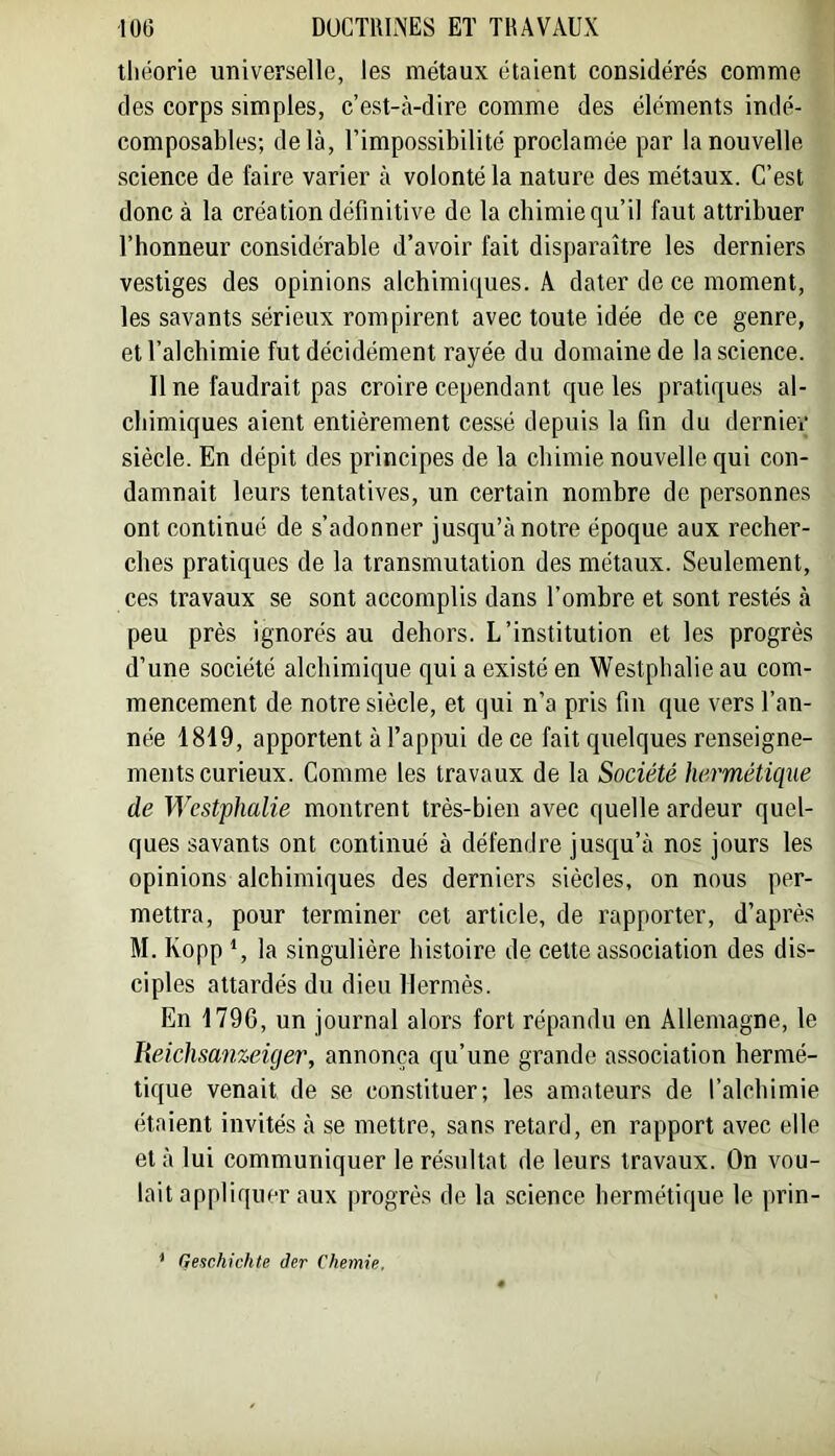tliéorie universelle, les métaux étaient considérés comme des corps simples, c’est-à-dire comme des éléments indé- composables; delà, l’impossibilité proclamée par la nouvelle science de faire varier à volonté la nature des métaux. C’est donc à la création définitive de la chimie qu’il faut attribuer l’honneur considérable d’avoir fait disparaître les derniers vestiges des opinions alchimiques. A dater de ce moment, les savants sérieux rompirent avec toute idée de ce genre, et l’alchimie fut décidément rayée du domaine de la science. Il ne faudrait pas croire cependant que les pratiques al- chimiques aient entièrement cessé depuis la fin du derniey siècle. En dépit des principes de la chimie nouvelle qui con- damnait leurs tentatives, un certain nombre de personnes ont continué de s’adonner jusqu’à notre époque aux recher- ches pratiques de la transmutation des métaux. Seulement, ces travaux se sont accomplis dans l’ombre et sont restés à peu près ignorés au dehors. L’institution et les progrès d’une société alchimique qui a existé en Westphalie au com- mencement de notre siècle, et qui n’a pris fin que vers l’an- née 1819, apportent à l’appui de ce fait quelques renseigne- ments curieux. Comme les travaux de la Société hermétique de Westphalie montrent très-bien avec quelle ardeur quel- ques savants ont continué à défendre jusqu’à nos jours les opinions alchimiques des derniers siècles, on nous per- mettra, pour terminer cet article, de rapporter, d’après M. Kopp *, la singulière histoire de cette association des dis- ciples attardés du dieu Hermès. En 1796, un journal alors fort répandu en Allemagne, le Eeichsanzeùjer, annonça qu’une grande association hermé- tique venait de se constituer; les amateurs de l’alchimie étaient invités à se mettre, sans retard, en rapport avec elle et à lui communiquer le ré.sultat de leurs travaux. On vou- lait appliquer aux progrès de la science hermétique le prin- * Qeschichte der Chemie.