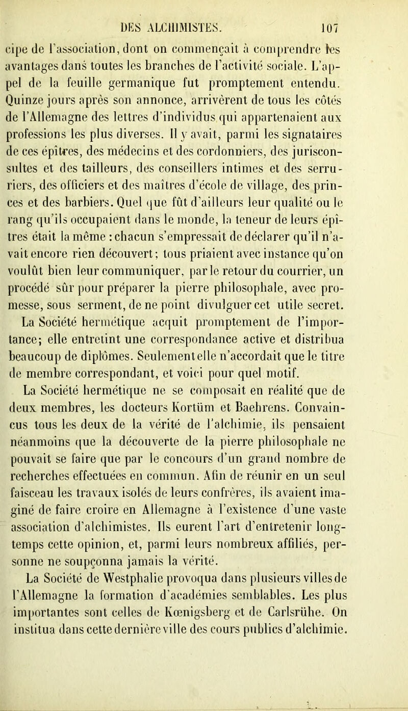 cipe (le l’association, dont on commençait à com[trendre les avantages dans toutes les branches de l’activité sociale. L’ap- pel de la feuille germanique fut promptement entendu. Quinze jours après son annonce, arrivèrent de tous les côtés de rAllemagne des lettres d’individus (|ui appartenaient aux professions les plus diverses. 11 y avait, parmi les signataires de ces épîtres, des médecins et des cordonniers, des juriscon- sultes et des tailleurs, des conseillers intimes et des serru- riers, des officiers et des maîtres d’école de village, des prin- ces et des barbiers. Quel (jue fût d’ailleurs leur qualité ou le rang (.[u’ils occupaient dans le monde, la teneur de leurs épî- tres était la même : chacun s’empressait de déclarer qu’il n’a- vait encore rien découvert ; tous priaient avec instance qu’on voulût bien leur communiquer, parle retour du courrier, un procédé sûr pour préparer la pierre philosophale, avec pro- messe, sous serment, de ne point divulguer cet utile secret. La Société hermétique acquit promptement de l’impor- tance; elle entretint une correspondance active et distribua beaucoup de diplômes. Seulementelle n’accordait que le titre de membre correspondant, et voici pour quel motif. La Société hermétique ne se composait en réalité que de deux membres, les docteurs Kortüm et Baebi’ens. Convain- cus tous les deux de la vérité de l’alchimie, ils pensaient néanmoins que la découverte de la pierre philosophale ne pouvait se faire que par le concours d’un grand nombre de recherches effectuées en commun. Afin de réunir en un seul faisceau les travaux isolés de leurs confrères, ils avaient ima- giné de faire croire en Allemagne à l’existence d’une vaste association d’alchimistes. Ils eurent l’art d’entretenir long- temps cette opinion, et, parmi leurs nombreux affiliés, per- sonne ne soupçonna jamais la vérité. La Société de Westphalie provoqua dans plusieurs villes de l’Allemagne la formation d’académies semblables. Les plus im[)ortantes sont celles de Kœnigsherg et de Carlsrühe. On institua dans cette dernière ville des cours publics d’alchimie.