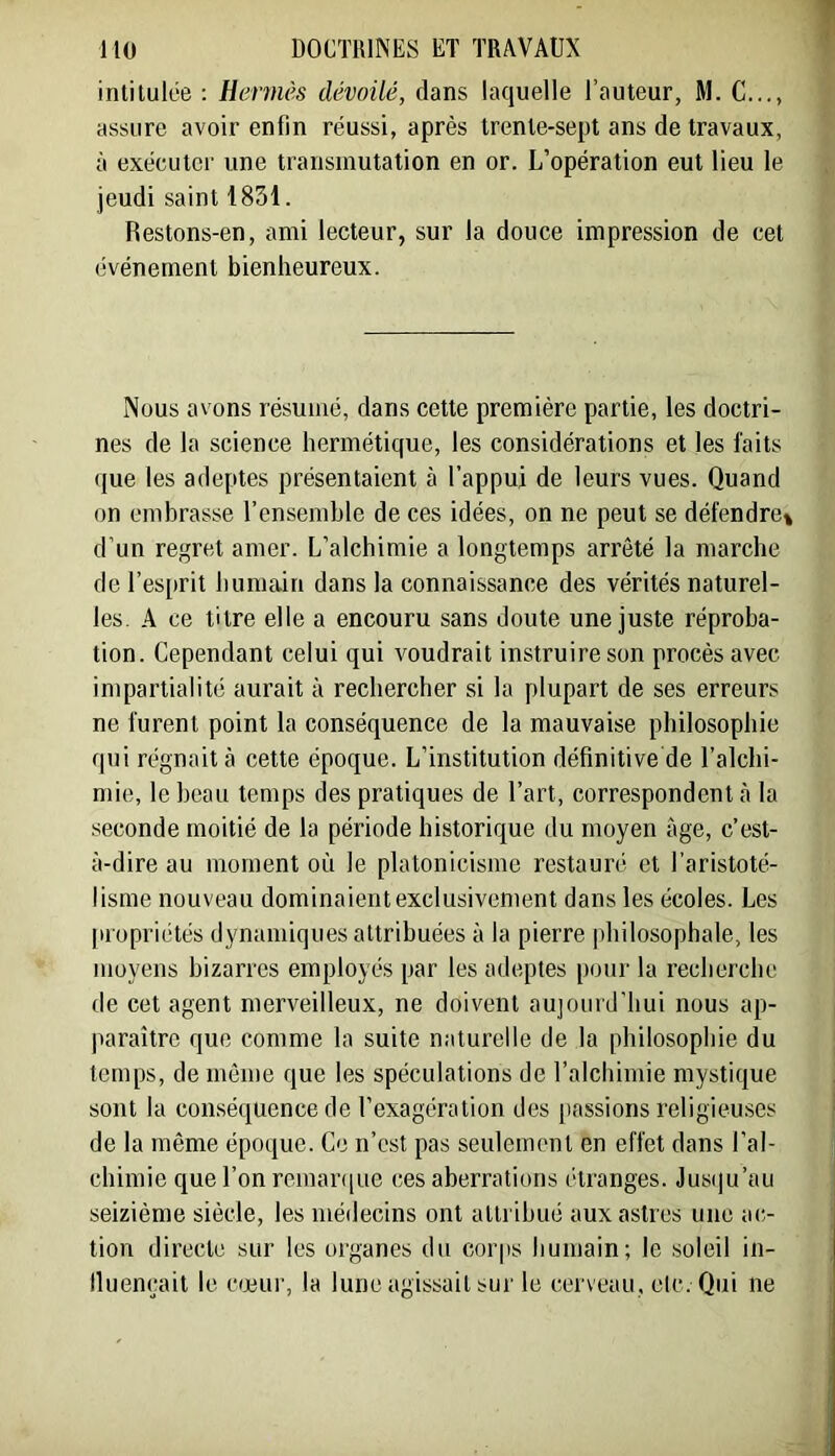 intitulée ; Hennés dévoilé, dans laquelle l’auteur, M. C..,, assure avoir enfin réussi, après trente-sept ans de travaux, à exécuter une transmutation en or. L’opération eut lieu le jeudi saint 1831. Restons-en, ami lecteur, sur la douce impression de cet événement bienheureux. Nous avons résumé, dans cette première partie, les doctri- nes de la science hermétique, les considérations et les faits que les adeptes présentaient à l’appui de leurs vues. Quand on embrasse l’ensemble de ces idées, on ne peut se défendre» d’un regret amer. L’alchimie a longtemps arrêté la marche de l’esprit humain dans la connaissance des vérités naturel- les. A ce titre elle a encouru sans doute une juste réproba- tion. Cependant celui qui voudrait instruire son procès avec impartialité aurait à rechercher si la plupart de ses erreurs ne furent point la conséquence de la mauvaise philosophie qui régnait à cette époque. L’institution définitive de l’alchi- mie, leheau temps des pratiques de l’art, correspondent .à la seconde moitié de la période historique du moyen âge, c’est- à-dire au moment où le platonicisme restauré et l’aristoté- lisme nouveau dominaient exclusivement dans les écoles. Les [nopriétés dynamiques attribuées à la pierre philosophale, les moyens bizarres employés par les adeptes pour la recherche de cet agent merveilleux, ne doivent aujourd’hui nous ap- paraître que comme la suite naturelle de la philosophie du temps, de même que les spéculations de l’alchimie mystique sont la conséquence de l’exagération des passions religieuses de la même époque. Ce n’est pas seulement en effet dans l’al- chimie que l’on remarque ces aberrations étranges. Jus(|u’au seizième siècle, les médecins ont attribué aux astres une ao tion directe sur les organes du corps humain; le soleil in- lluencait le cœur, la lune agissait sur le cerveau, etc. Qui ne