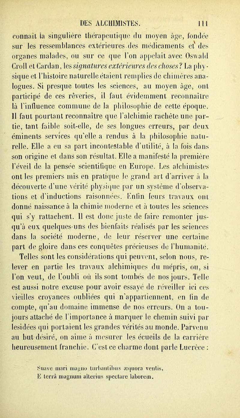 connaît ia singulière tliërapeuti(|U(’ du moyen âge, l'ondée sur les ressemblances extérieures des médicaments et' des organes malades, ou sur ce que l’on a[i|iclait avec Oswald Croll et Cardan, \essignatiires extcrieiires des choses? La [diy- si(iue et l’histoire naturelle étaient rem|)lies de chimères ana- logues. Si presque toutes les sciences, au moyen âge, ont participé de ces rêveries, il faut évidemment reconnaître là l’inlluence commune de la philosophie de cette époque. Il faut pourtant reconnaître que l’alchimie rachète une par- tie, tant faible soit-elle, de ses longues erreurs, par deux éminents services qu’elle a rendus à la philosophie natu- relle. Elle a eu sa part incontestable d’utilité, à la fois dans son origine et dans son résultat. Elle a manifesté la première l’éveil de la pensée scientifique en Euro[ie. Les alchimistes ont les premiers mis en prali(|ue le grand art d’arriver à la découverte d’une vérité physique [lar un système d’observa- tions et d’inductions raisonnées. Enfin leurs travaux ont donné naissance à la chimie moderne et à toutes les sciences qui s’y rattachent. 11 est donc juste de faire remonter jus- qu’à eux quelques-uns des bienfaits réalisés par les sciences dans la société moderne, de leur réserver une certaine part de gloire dans ces conquêtes précieuses do l’humanité. Telles sont les considérations qui peuvent, selon nous, re- lever en partie les travaux alchimiques du mépris, ou, si l’on veut, de l.’oubli où ils sont tombés de nos jours. Telle est aussi notre excuse pour avoir essayé de réveiller ici ces \ieilles croyances oubliées qui n’appartiennent, en lin de compte, (|u’au domaine immense de nos erreurs. Ou a tou- jours attaché de l’importance à marquer le chemin suivi par lesidées (jui portaient les grandes vérités au monde. Parvenu au but désiré, on aime à nu'surer les écueils de la carrière heureusement franchie. C’est ce charme dont parle Lucrèce ; Suave mari niagiio tmliaii(il>iis æ(|iiora voiilis, E tenà niagnuni allerius spcctare laborem.