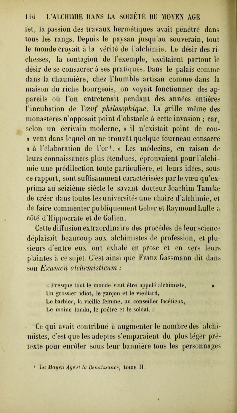 tel, la passion des travaux hermétiques avait pénétré dans tous les rangs. Depuis le paysan jusqu'au souverain, tout le monde croyait à la vérité de l’alchimie. Le désir des ri- chesses, la contagion de l’exemple, excitaient partout le désir de se consacrer à ses pratiques. Dans le palais comme dans la chaumière, chez l’humble artisan comme dans la maison du riche bourgeois, on voyait fonctionner des ap- pareils où l’on entretenait pendant des années entières l’incubation de Vœuf philosophique. La grille même des monastères n’opposait point d’obstacle à cette invasion ; car, selon un écrivain moderne, « il n’existait point de cou- rt vent dans lequel on ne trouvât quelque fourneau consacré « à l’élaboration de l’or A » Les médecins, en raison de leurs connaissances plus étendues, éprouvaient pour l’alchi- mie une prédilection toute particulière, et leurs idées, sous ce rapport, sont suffisamment caractérisées par le vœu qu’ex- prima au seizième siècle le savant docteur Joardiim Tancke de créer dans toutes les universités une chaire d’alchimie, et de faire commenter publiquement Geber et Raymond Lulle à côté d’Hippocrate et de Galien. Cette diffusion extraordinaire des procédés de leur.science déplaisait beaucoup aux alchimistes de profession, et plu- sieurs d’entre eux ont exhalé en prose et en vers leurs plaintes à ce sujet. C’est ainsi que Franz Gassmann dit dans son Examen alchemisticum ; « Presque tout le monde veut être appelé alcliimisie, • Un grossier idiot, le garçon et le vieillard, Le barbier, la vieille temine, un conseiller l'acélieux. Le moine tondu, le prêtre et le soldat. » Ce qui avait contribué à augmenter le nombre des alchi- mistes, c’est que les adeptes s’emparaient du plus léger pré- texte pour enrôler sous leur bannière tous les personnages t Le Moyen r/ la Henaisaance, tome 11.