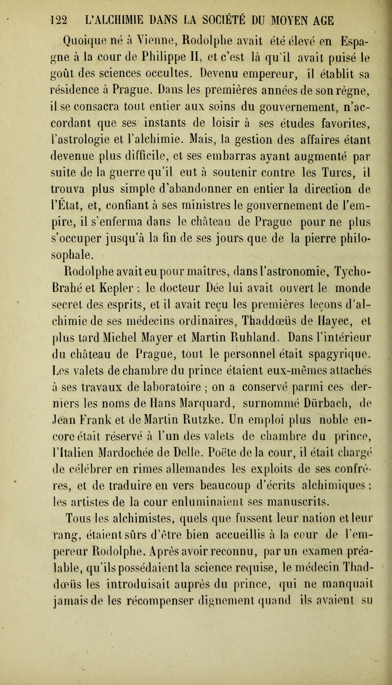 Quoique né à Vienne, Rodolphe avait été élevé en Espa- gne à la cour de Philippe II, et c’est là qu’il avait puisé le goût des sciences occultes. Devenu empereur, il établit sa résidence à Prague. Dans les premières années de son règne, il se consacra tout entier aux soins du gouvernement, n’ac- cordant que ses instants de loisir à ses études favorites, l’astrologie et l’alchimie. Mais, la gestion des affaires étant devenue plus difficile, et ses embarras ayant augmenté par suite de la guerre qu’il eut à soutenir contre les Turcs, il trouva plus simple d’abandonner en entier la direction de l’État, et, confiant à ses ministres le gouvernement de l’em- pire, il s’enferma dans le château de Prague pour ne plus s’occuper jusqu’à la fin de ses jours que de la pierre philo- sophale. Rodolphe avait eu pour maîtres, dans l’astronomie, ïycho- Brahéet Kepler ; le docteur Dée lui avait ouvert le monde secret des esprits, et il avait reçu les premières leçons d’al- chimie de ses médecins ordinaires, Thaddœüs de llayec, et plus tard Michel Mayer et Martin Ruhland. Dans l’intérieur du château de Prague, tout le personnel était spagyrique. Les valets de chambre du prince étaient eux-mêmes attachés à ses travaux de laboratoire ; on a conservé parmi ces der- niers les noms de Hans Marquard, surnommé Dnrbacli, de .lean Frank et de Martin Rutzke. Un emploi plus noble en- core était réservé à l’un des valets de chambre du prince, l’Italien Mardochée de Delle. Poëte de la cour, il était chargé de célébrer en rimes allemandes les exploits de ses confrè- res, et de traduire en vers beaucoup d’écrits alchimiques; les artistes de la cour enluminaient ses manuscrits. Tous les alchimistes, quels que fussent leur nation et leur rang, étaient sûrs d’être bien accueillis à la cour de l’em- pereur Rodolphe. Après avoir reconnu, |>arun examen préa- lable, qu’ils possédaient la science requise, le médecin Thad- dœüs les introduisait auprès du prince, qui ne manquait jamais de les récompenser dignement quand ils avaient su