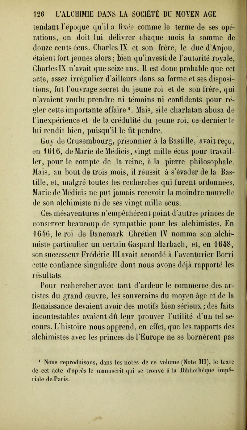 tendant l’époque qu’il a lixi'e comme le terme de ses opé- rations, on doit lui délivrer chaque mois la somme de douze cents écus. Charles IX et son frère, le duc d’Anjou, étaient fort jeunes alors ; bien qu’investi de l’autorité royale, CharlesIX n’avait que seize ans. 11 est donc probable que cet acte, assez irrégulier d’ailleurs dans sa forme et ses disposi- tions, fut l’ouvrage secret du jeune roi et de son frère, qui n’avaient voulu prendre ni témoins ni confidents pour ré- gler cette importante affaire*. Mais, si le charlatan abusa de l’inexpérience et de la crédulité du jeune roi, ce dernier le lui rendit bien, puisqu’il le fit pendre. Guy de Crusembourg, prisonnier à la Bastille, avait reçu, en 1616, de Marie deMédicis, vingt mille écus pour travail- ler, pour le compte de la reine, à la pierre philo.sopbale. Mais, au bout de trois mois, il réussit à s’évader de la Bas- tille, et, malgré toutes les recherches qui furent ordonnées, Marie deMédicis ne put jamais recevoir la moindre nouvelle do son alchimiste ni de ses vingt mille écus. Ces mésaventures n’empêchèrent point d’autres princes de (•onserver beaucoup de sympathie pour les alchimistes. En 1646, le roi de Danemark Chrétien IV nomma son alchi- miste particulier un certain Gaspard Harbach, et, en 1648, son successeur Frédéric 111 avait accordé à l’aventurier Borri cette confiance singulière dont nous avons déjà rapporté les résultats- Pour rechercher avec tant d’ardeur le commerce des ar- tistes du grand œuvre, les souverains du moyen âge et de la Renaissance devaient avoir des motifs bien sérieux; des faits incontestables avaient dû leur prouver l’utilité d’un tel se- cours. L’histoire nous apprend, en effet, que les rapports des alchimistes avec les princes de l’Europe ne se bornèrent pas * Nous reproduisons, dans les noies de ce volume (Note III), le texte de cet acte d’après le manuscrit qui so trouve à la Bibliollièque impé- riale de Paris.