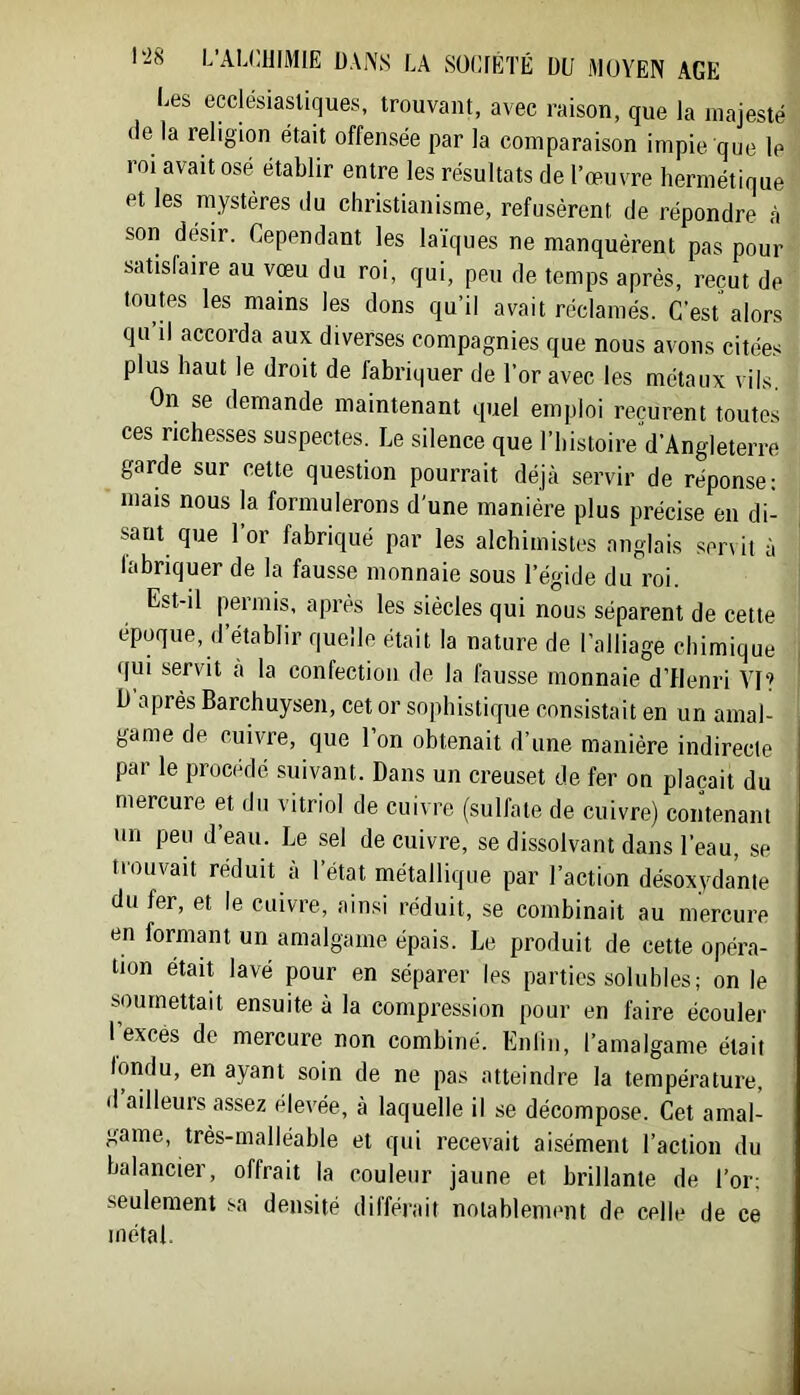 l^es ecclésiastiques, trouvant, avec raison, que la majesté (le la religion était offensée par la comparaison impie que le roi avait osé établir entre les résultats de l’œuvre hermétique et les mystères du christianisme, refusèrent de répondre à son désir. Cependant les laïques ne manquèrent pas pour satisfaire au vœu du roi, qui, peu de temps après, reçut de toutes les mains les dons qu’il avait réclamés. C’est alors qu il accorda aux diverses compagnies que nous avons citées plus haut le droit de fabriquer de l’or avec les métaux vils. On se demande maintenant quel emploi reçurent toutes ces richesses suspectes. Le silence que l’histoire d’Angleterre garde sur cette question pourrait déjà servir de réponse; mais nous la formulerons d’une manière plus précise en di- sant que 1 or fabriqué par les alchimistes anglais servit à labriquer de la fausse monnaie sous l’égide du roi. Est-il permis, après les siècles qui nous séparent de cette époque, d’établir quelle était la nature de l’alliage chimique qui servit a la confection de la fausse monnaie d’flenri AO? h après Barchuysen, cet or sophistique consistait en un amal- game de cuivre, que l’on obtenait d’une manière indirecte par le procédé suivant. Dans un creuset de fer on plaçait du mercure et du vitriol de cuivre (sulfate de cuivre) contenant un peu d eau. Le sel de cuivre, se dissolvant dans l’eau, se trouvait réduit à l’état métallique par l’action désoxydante du fer, et le cuivre, ainsi réduit, se combinait au mercure en formant un amalgame épais. Le produit de cette opéra- tion était lavé pour en séparer les parties solubles; on le soumettait ensuite à la compi’ession pour en faire écouler l’excès de mercure non combiné. Enlin, l’amalgame était londu, en ayant soin de ne pas atteindre la température, d ailleurs assez élevée, à laquelle il se décompose. Cet amal- game, très-malléable et qui recevait aisément l’action du balancier, offrait la couleur jaune et brillante de l’or; seulement sa densité différait noiablemmit de celle de ce métal.