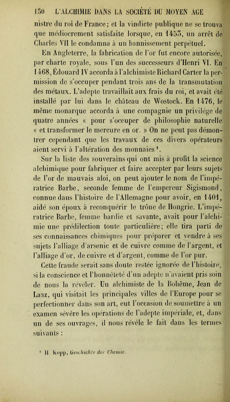 nistre tlu roi de France; et la vindicte publique ne se trouva que médiocrement satisfaite lorsque, en 1455, un arrêt de Charles Vil le condamna à un bannissement perpétuel. lin Angleterre, la fabrication de l’or fut encore autorisée, par charte royale, sous l’un des successeurs d’Henri YI. En 1468, Édouard IV accorda à l’alchimiste Richard Carter la i)er- mission de s’occuper pendant trois ans de la transmutation des métaux. L’ade[)te travaillait aux frais du roi, et avait été installé par lui dans le château de Wostock. En 1476, le même monarque accorda à une compagnie un privilège de quatre années « pour s’occuper de philosophie naturelle « et transformer le mercure en or. » On ne peut pas démon- trer cependant que les travaux de ces divers opérateurs aient servi à l’altération des monnaies *. Sur la liste des souverains qui ont mis à profit la science alchimi([ue pour fabriquer et faire accepter par leurs sujets de l’or de mauvais aloi, on peut ajouter le nom de l’impé- ratrice Barbe, seconde femme de l’empereur Sigismond, connue dans l’histoire de l’Allemagne pour avoir, en 1401, aidé son époux à reconquérir le trône de Hongrie. L’impé- ratrice Barbe, femme hardie et savante, avait pour l’alchi- mie une prédilection toute particulière; elle tira parti de ses connaissances chimiques pour préparer et vendre à ses sujets l’alliage d’arsenic et de cuivre comme de l’argent, et l’alliage d’or, de cuivre et d’argent, comme de l’or pur. Cette fraude serait sans doute restée ignorée de l’iiistoire, si la conscience et riionuêteté d’un ade[itc n’avaient pris soin de nous la révéler. Un alchimiste de la Bohême, Jean de Laaz, qui visitait les principales villes de l’Europe pour se perfectionner dans son art, eut l’occasion do soumettre à un examen sévère, les opérations de l’adepte impériale, et, dans un de ses ouvrages, il nous révèle le lait dans les termes suivants : * Il Gesi/iicftle der Cheinic.