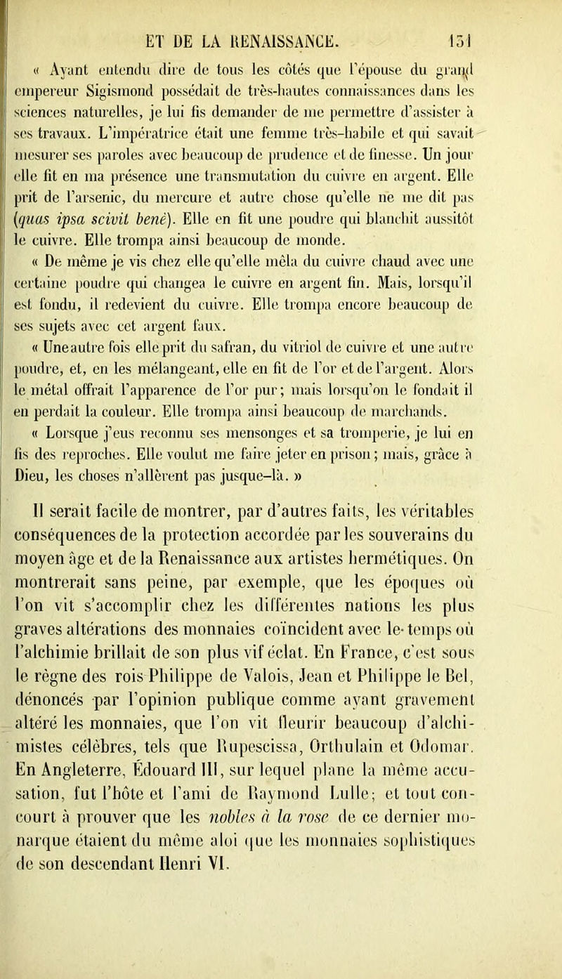 « Ayant eiitumlu dire de tous les cotés que l’é|30use du graii^d empereur Sigisinoud possédait de très-hautes connaissances dans les sciences naturelles, je lui fis demander de me permettre d’assister à ses travaux. L’impératrice était une femme très-habile et qui savait mesurer ses paroles avec beaucoup de prudence et de finesse. Un jour [ elle fit en ma présence une transmutation du cuivre en argent. Elle prit de l’arsenic, du mercure et autre chose qu’elle ne me dit pas {quas ipsa scivü benè). Elle en fit une poudre qui blanchit aussitôt le cuivre. Elle trompa ainsi beaucoup de monde. « De même je vis chez elle qu’elle mêla du cuivre chaud avec une certaine poudre qui changea le cuivre en argent fin. Mais, lorsqu’il est fondu, il redevient du cuivre. Elle tronqni encore beaucoup de ses sujets avec cet argent faux. « üneautre fois elle prit du safran, du vitriol de cuivre et une autre poudre, et, en les mélangeant, elle en fit de l’or et de l’argent. Alors le métal offrait l’apparence de l’or pur; mais lorsqu’on le fondait il eu perdait la couleur. Elle trompa ainsi beaucoup de marchands. « Lorsque j’eus reconnu scs mensonges et sa tronqierie, je lui en fis des reproches. Elle voulut me faire jeter en prison ; mais, grâce à Dieu, les choses n’allèrent pas jusque-là. » Il serait facile de montrer, par d’autres faits, les véritables conséquences de la protection accordée par les souverains du moyen âge et de la Renaissance aux artistes hermétiques. On montrerait sans peine, par exemple, que les époques où l’on vit s’accomplir chez les dillerentes nations les plus graves altérations des monnaies coïncident avec le-temps où l’alchimie brillait de son plus vif éclat. En France, c'est sous le règne des rois Philippe de Valois, Jean et Philippe le Bel, dénoncés par l’opinion publique comme ayant gravement altéré les monnaies, que l’on vit lleurir beaucoup d’alchi- mistes célèbres, tels que Rupescissa, Orthulain et Odomar. En Angleterre, Édouard 111, sur lequel plane la même accu- sation, fut l’hôte et l’ami de Raymond Luile; et tout con- court à prouver que les nobles n la rose de ce dernier mo- narque étaient du même a loi (|ue les monnaies so[diisti(|ues de son descendant Henri VI.