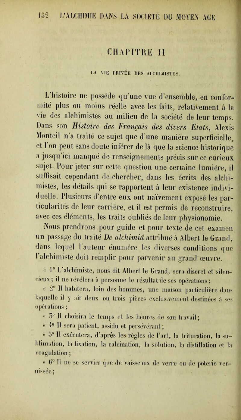 CHAPITRE 11 I.A Mli PRIVÉE DES ALCIlUllSlES. L ilistoil’e ne possède qu’une vue d’ensemble, en conlbr- mité plus ou moins réelle avec les faits, relativement à la vie des alchimistes au milieu de la société de leur temps. Dans son Histoire des Français des divers États, Alexis Monteil n’a traité ce sujet que d’une manière superficielle, et l’on peut sans doute inférer de là que la science historique a jusqu ici manqué de renseignements précis sur ce curieux sujet. Pour jeter sur cette question une certaine lumière, il sulfisait cependant de chercher, dans les écrits des alchi- mistes, les détails qui se rapportent à leur existence indivi- duelle. Plusieurs d’entre eux ont na’ivement exposé les par- ticularités de leur carrière, et il est permis de reconstruire, avec ces éléments, les traits oubliés de leur pltj^sionomie. Nous prendrons pour guide et pour texte de cet examen un passage du traité De alchimiâ attribué à Albert le Grand, dans lequel l’auteur énumère les diverses conditions que l’alchimiste doit remplir pour parvenir au grand œuvre. « I L’alchimiste, nous dit Albert le Grand, sera discret et silen- cieux ; il ne révélera à personne le résultat de ses opérations ; (1 2 11 habitera, loin des hoinines, une maison particulière dau' la(|uelle il y ait deux ou trois jiièces (‘xclusivemeiit de.stinées à se~ np(‘rations ; '( 3° 11 choisira le temps et les heures de son travail ; Il i» 11 sera patient, assidu et persévérant ; Il 5° Il exécutera, d’après les règles de l’art, la trituration, la su- blimation, la fixation, la calcination, la solution, la distillation et la coagulation ; « 6° Il ne SC servira (pie de vaisseaux de verre ou do poterie ver- nissée;