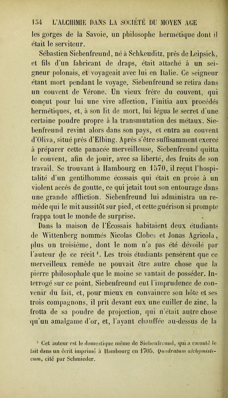 les gorges de la Savoie, un philosophe hermétique dont il était le serviteur. Sébastien Siebenfreund, né à Schkeuditz, près de Leipsick, et fds d’un fabricant de draps, était attaché à un sei- gneur polonais, et voyageait avec lui en Italie. Ce seigneur étant mort pendant le voyage, Siebenfreund se retira dans un couvent de Vérone. Un vieux frère du couvent, qui conçut pour lui une vive affection, l’initia aux procédés hermétiques, et, à son lit de mort, lui légua le secret d'une certaine poudre propre à la transmutation des métaux. Sie- benfreund revint alors dans son pays, et entra au couvent d’OIiva, situé près d’Elbing. Après s’être suffisamment exercé à préparer cette panacée merveilleuse, Siebenfreund quitta le couvent, afin de jouir, avec sa liberté, des fruits de son travail. Se trouvant à Hambourg en 1570, il reçut l’hospi- talité d’un gentilhomme écossais qui était en proie à un violent accès de goutte, ce qui jetait tout son entourage dans une grande affliction. Siebenfreund lui administra un re- mède qui le mit aussitôt sur pied, et cette guérison si prompte frappa tout le monde de surprise. Dans la maison de l’Écossais habitaient deux étudiants de Wittenberg nommés Nicolas Globes et Jonas Agricola, plus un troisième, dont le nom n’a pas été dévoilé par l’auteur de ce récit*. Les trois étudiants pensèrent que ce merveilleux remède ne pouvait être autre chose que la pierre philosophale que le moine se vantait de posséder. In- terrogé sur ce point, Siebenfreund eut l’imprudence de con- venir du fait, et, pour mieux en convaincre son bote et ses trois compagnons, il prit devant eux une cuiller de zinc, la frotta de sa poudre de projection, qui n'était autre chose qu’un amalgame d’or, et, l’ayant chauffée au-dessus de la ’ Cet auleuf est le iloiiicstii|ue luèiiie de SieljeiilVeiiiid, i|ui a raeuiilé le lait dans un écrit inipriiné à Hambourg en 1705, Qumlralum akkijinisU- cum, cité par Selimicder.