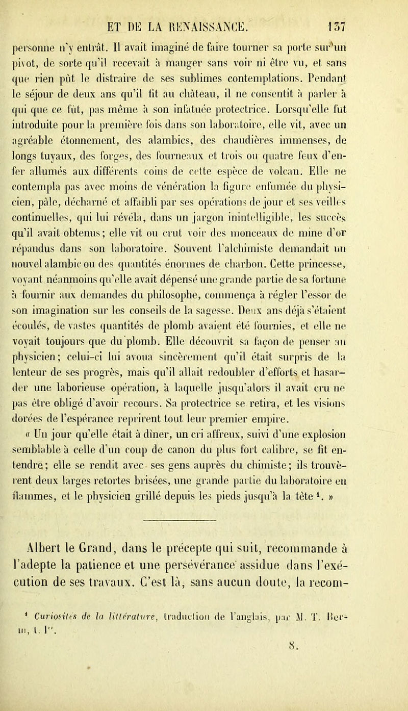 personne n'y entrât. 11 avait imaginé de faire tourner sa porte sur'un pi\ot, de sorte rpi’il recevait h manger sans voir ni être vu, et sans que rien put le distraire de ses sublimes contemplations. Pendant le séjour de deux ans qu’il fit au château, il ne consentit à |)arler à qui que ce fût, pas même à son infatuée protectrice. Lor.squ’elle fut introduite pour la première fois dans son laboratoire, elle vit, avec, un agréable étonnement, des alambics, des cbaudières immenses, de longs tuyaux, des forges, des fourneaux et trois ou quatre feux d’en- fer allumés aux différents coins de cette espèce de volcan. Elle ne contempla pas avec moins de vénération la figui e enfumée du pliysi- cicn, pâle, décharné et affaibli ])ar ses opérations de jour et ses veilb-s continuelles, qui lui révéla, dans un jargon inintelligible, les succès qu’il avait obtenus; elle vit ou crut voir des monceaux de mine d’or ré])andus dans son laboratoire. Souvent ralcbimiste demandait un nouvel alambic ou des quantités énormes de charbon. Cette princesse, voyant néanmoins qu’elle avait dépensé une grande partie de sa fortune h fournir aux demandes du philosophe, commença à régler l’e.ssor de son imagination sur les conseils de la sage.sse. Deux ans déjà s’étaient écoulés, de vastes quantités de plomb avaient été fournies, et elle ne voyait toujours que du plomb. Elle découvrit sa façon de penser au physicien; celui-ci lui avoua sincèrement qu’il était surpris de la lenteur de ses progrès, mais qu’il allait redoubler d’efforts et ba.sar- der une laborieuse opération, à laquelle jusqu’alors il avait cru ne pas être obligé d’avoir recours. Sa protectrice se retira, et les visions dorées de l’espérance reprirent tout leur premier enqjire. « Un jour qu’elle était à diner, un cri affreux, suivi d’une explosion semblable à celle d’un coup de canon du plus fort calibre, se fit en- tendre; elle se rendit avec ses gens auprès du chimi.ste; ils trouvè- rent deux larges retortes bi isées, une grande }>artie du laboratoire en ibunmes, et le physicien grillé depuis les pieds jusqu’à la tète *. » Albert le Grand, dans le précepte (jui suit, recoinmande à l’adepte la patience et une persévérance assidue dans l’exé- cution de ses travaux. C’est là, sans aucun doute, la reconi- ‘ Curio^ilts de Ui Utlérahire, Iradnclioii de Tangluis, par Jl. T. lier- III, l I.