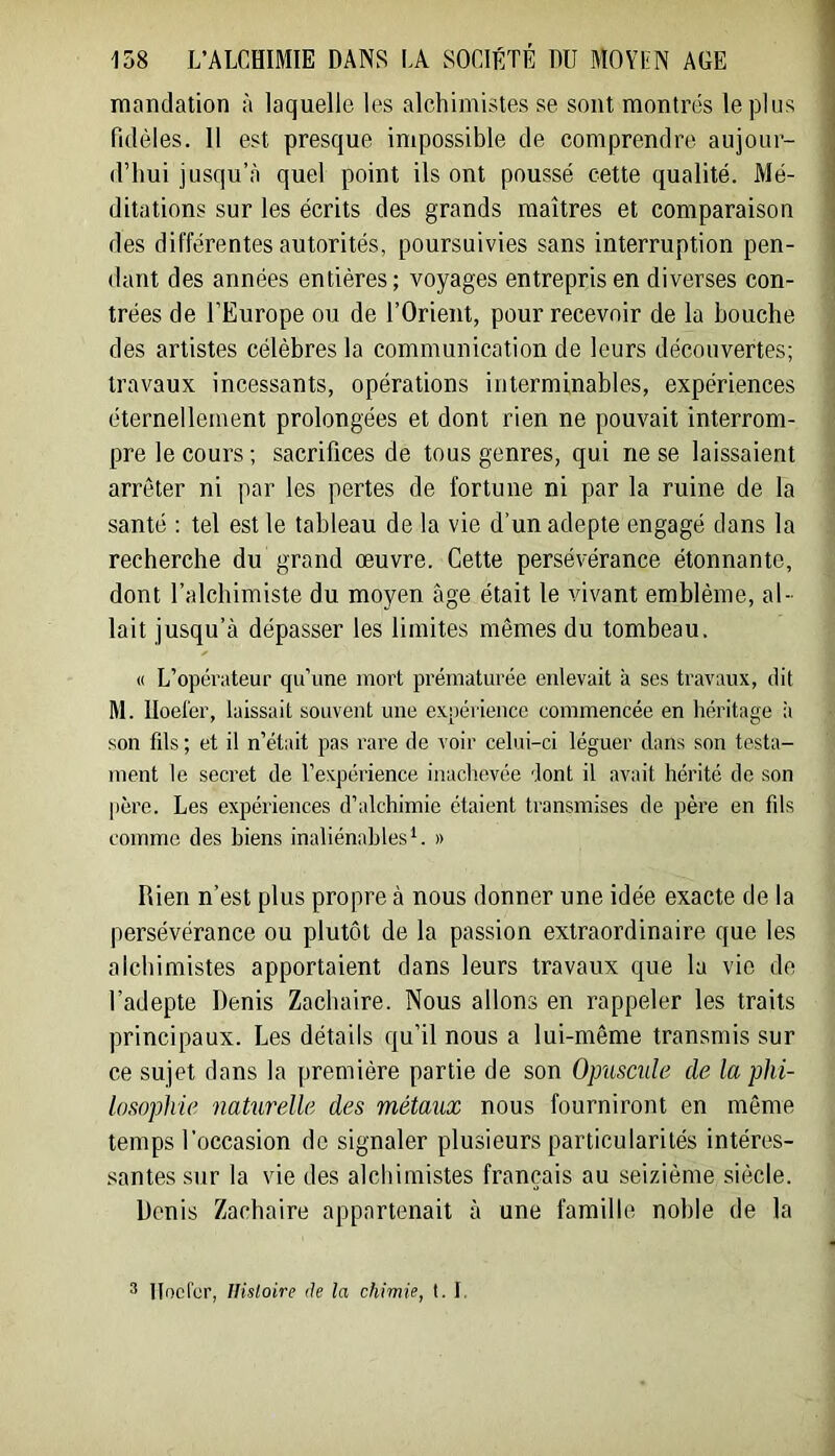 inaBdation à laquelle les alchimistes se sont montrés le plus fidèles. 11 est presque impossible de comprendre aujour- d’hui jusqu’à quel point ils ont poussé cette qualité. Mé- ditations sur les écrits des grands maîtres et comparaison des différentes autorités, poursuivies sans interruption pen- I dant des années entières ; voyages entrepris en diverses con- trées de l’Europe ou de l’Orient, pour recevoir de la bouche des artistes célèbres la communication de leurs découvertes; travaux incessants, opérations interminables, expériences éternellement prolongées et dont rien ne pouvait interrom- pre le cours; sacrifices de tous genres, qui ne se laissaient arrêter ni par les pertes de fortune ni par la ruine de la santé : tel est le tableau de la vie d’un adepte engagé dans la recherche du grand œuvre. Cette persévérance étonnante, dont l’alchimiste du moyen âge était le vivant emblème, al- lait jusqu’à dépasser les limites mêmes du tombeau. « L’opérateur qu’une mort prématurée enlevait à ses travaux, dit M. Iloefer, laissait souvent une expérience commencée en héritage :i son fils ; et il n’était pas rare de voir celui-ci léguer dans son testa- ment le secret de l’expérience inachevée dont il avait hérité de son |)ère. Les expériences d’alchimie étaient transmises de père en fils comme des hiens inaliénables C » Rien n’est plus propre à nous donner une idée exacte de la persévérance ou plutôt de la passion extraordinaire que les alchimistes apportaient dans leurs travaux que la vie do l’adepte Denis Zacbaire. Nous allons en rappeler les traits principaux. Les détails qu’il nous a lui-même transmis sur ce sujet dans la première partie de son Opuscule de la phi- losophie naturelle des métaux nous fourniront en même temps l’occasion de signaler plusieurs particularités intéres- santes sur la vie des alchimistes français au seizième siècle. Denis Zacbaire appartenait à une famille noble de la 3 llocrcr, IHsloire de la chimie, t. I.