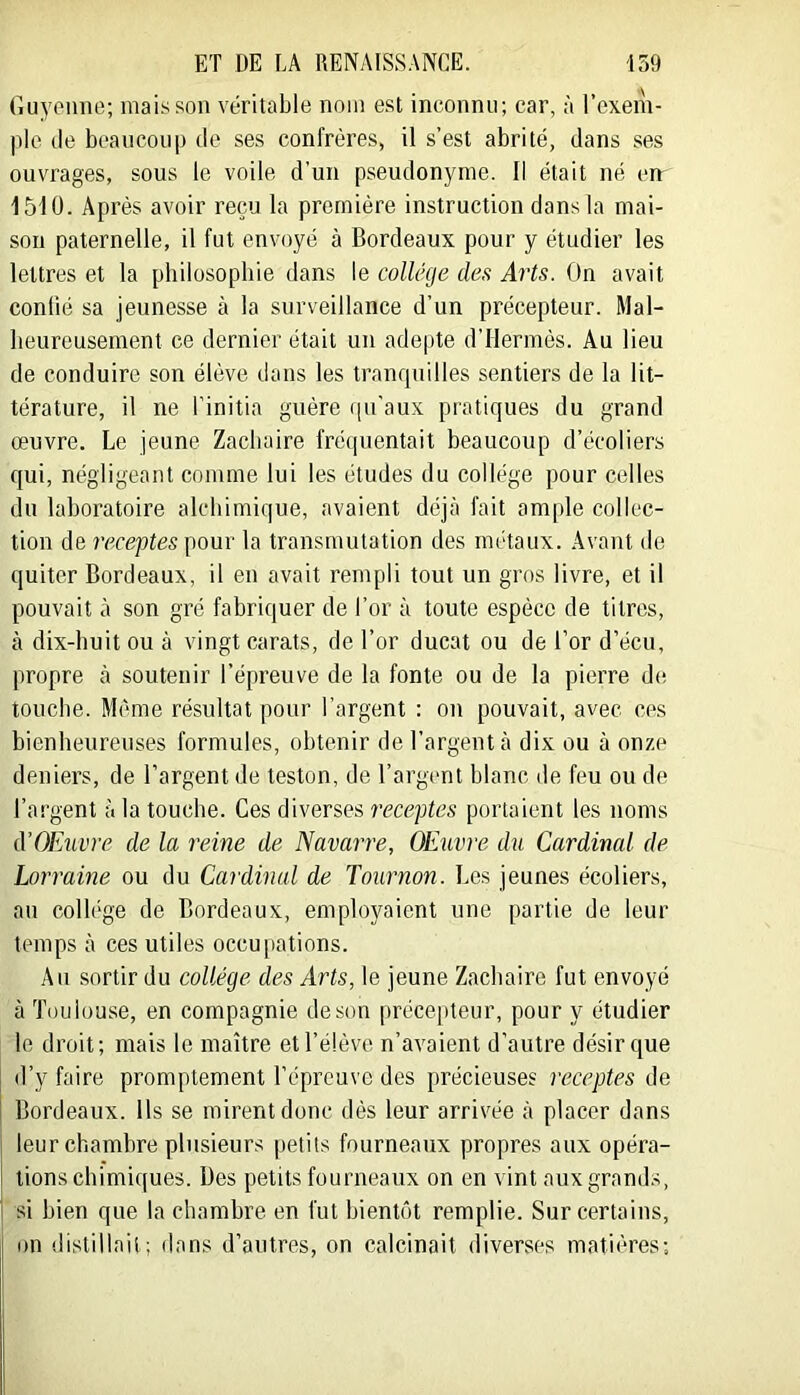 Guyenne; mai.sson véritable nom est inconnu; car, à l’exem- plc (le beaueoii|j tie ses confrères, il s’est abrité, dans ses ouvrages, sous le voile d’un pseudonyme. Il était né en 1510. Après avoir reçu la première instruction dans la mai- son paternelle, il fut envoyé à Bordeaux pour y étudier les lettres et la philosophie dans le collège des Arts. On avait confié sa jeunesse à la surveillance d’un précepteur. Mal- heureusement ce dernier était un adepte d’Hermès. Au lieu de conduire son élève dans les tranquilles sentiers de la lit- térature, il ne l’initia guère ([u'aux pratiques du grand œuvre. Le jeune Zachaire fréipientait beaucoup d’écoliers qui, négligeant comme lui les études du collège pour celles du laboratoire alchimique, avaient déjà fait ample collec- tion de receptes pour la transmutation des métaux. Avant de quiter Bordeaux, il en avait rempli tout un gros livre, et il pouvait à son gré fabriquer de l’or à toute espèce de titres, à dix-huit ou à vingt carats, de l’or ducat ou de l’or d’écu, propre à soutenir l’épreuve de la fonte ou de la pierre d(; touche. Même résultat pour l’argent : on pouvait, avec ces bienheureuses formules, obtenir de l’argent à dix ou à onze deniers, de l’argent de teston, de l’argent blanc de feu ou de l’argent à la touche. Ces diverses receptes portaient les noms d’OExivre de la reine de Navarre, OEuvre du Cardinal de Lorraine ou du Cardinal de Tournon. Les jeunes écoliers, au collège de Bordeaux, employaient une partie de leur temps à ces utiles occupations. Au sortir du collège des Arts, le jeune Zachaire fut envoyé à Toulouse, en compagnie de son préce[)teur, pour y étudier le droit; mais le maître et l’élève n’avaient d’autre désir que d’y faire promptement l’éprouve des précieuses receptes de Bordeaux. Ils se mirent donc dés leur arrivée à placer dans leur chambre plusieurs petits fourneaux propres aux opéra- tions chimiques. Des petits fourneaux on en vint aux grands, si bien que la chambre en fut bientôt remplie. Sur certains, on distillait; dans d’autres, on calcinait diverses matières;