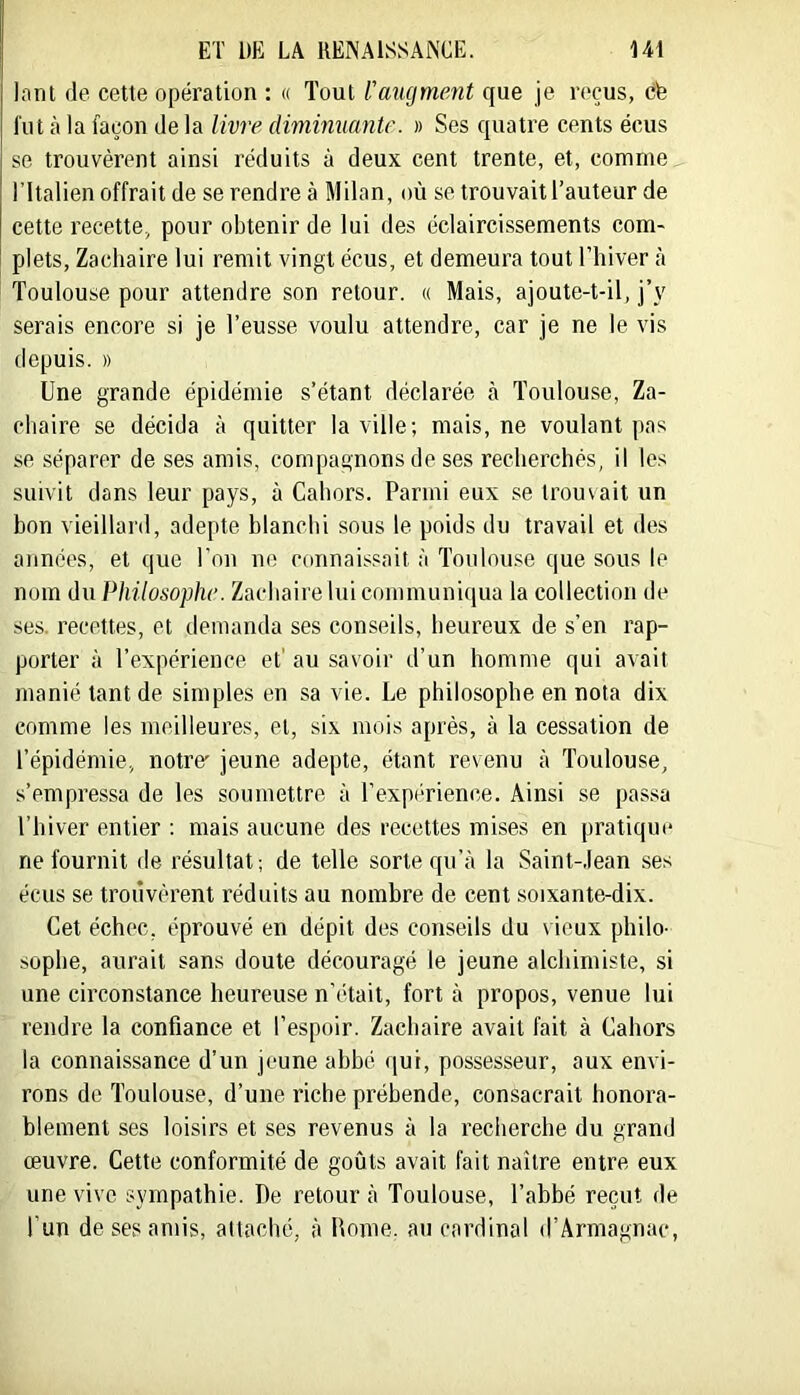 Innt de cette opération : « Tout l'augment que je reçus, cfe fut à la façon de la livre diminuante. » Ses quatre cents écus se trouvèrent ainsi réduits à deux cent trente, et, comme ITtalien offrait de se rendre à Milan, où se trouvait l’auteur de cette recette, pour obtenir de lui des éclaircissements com- plets, Zachaire lui remit vingt écus, et demeura tout l’hiver à Toulouse pour attendre son retour. « Mais, ajoute-t-il, j’y serais encore si je l’eusse voulu attendre, car je ne le vis depuis. » Une grande épidémie s’étant déclarée <à Toulouse, Za- cliaire se décida à quitter la ville; mais, ne voulant ])as se séparer de ses amis, compagnons de ses recherchés, il les suivit dans leur pays, à Cahors. Parmi eux se trouvait un bon vieillard, adepte blanchi sous le poids du travail et des années, et que l’on ne connais,sait à Toulouse que sous le nom du Philosophe. Zachaire lui communiqua la collection de ses. recettes, et demanda ses conseils, heureux de s’en rap- porter à l’expérience et' au savoir d’un homme qui avait manié tant de simples en sa vie. Le philosophe en nota dix comme les meilleures, et, six mois après, à la cessation de l’épidémie, notre' jeune adepte, étant revenu à Toulouse, s’empressa de les soumettre à l’expi'-rience. Ainsi se passa l’hiver entier : mais aucune des recettes mises en pratique ne fournit de résultat; de telle sorte qu’à la Saint-Jean ses écus se trouvèrent réduits au nombre de cent soixante-dix. Cet échec, éprouvé en dépit des conseils du vieux philo- sophe, aurait sans doute découragé le jeune alchimiste, si une circonstance heureuse n'était, fort à propos, venue lui rendre la confiance et l’espoir. Zachaire avait fait à Cahors la connaissance d’un jeune abbé ([ut, possesseur, aux envi- rons de Toulouse, d’une riche préhende, consacrait honora- blement ses loisirs et ses revenus à la recherche du grand œuvre. Cette conformité de goûts avait fait naître entre eux une vive sympathie. De retour à Toulouse, l’abhé reçut de l’un de ses amis, attaché, à Home, au cardinal d’Ârmagnac,