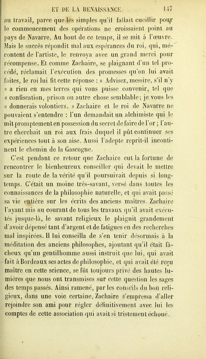 au travail, parce que les simples qu’il fallait cueillir porter le commencement des opérations ne croissaient point au pays de Navarre. Au bout de ce temps, il se mit à l’œuvre. Mais le succès répondit mal aux espérances du roi, (jui, mé- content de l’artiste, le renvoya avec un grand merci pour récompense. Et comme Zacbairc, se plaignant d'un tel pro- cédé, réclamait l’exécution des promesses qu’on lui avait faites, le roi lui fit cette réponse : « Advisez, inessire, s’il n’y (( a rien en mes terres qui vous puisse convenir, tel que (( confiscation, prison ou autre chose semblable; je vous les « donnerais volontiers. » Zacliaire et le roi de Navarre ne pouvaient s’entendre : l’un demandait un alchimiste qui le mît promptement en possession du secret défaire de l’or ; l’au- tre cherchait un roi aux frais duquel il pût continuer ses expériences tout à son aise. Aussi l’adepte reprit-il inconti- nent le chemin de la Gascogne. C’est pendant ce retour que Zacliaire eut la fortune de rencontrer le bienheureux conseiller qui devait le mettre sur la route de la vérité qu’il poursuivait depuis si long- temps. C’était un moine très-savant, versé dans toutes les connaissances de la philosophie naturelle, et qui avait passé sa vie entière sur les écrits des anciens maîtres. Zacliaire l’ayant mis au courant de tous les travaux qu’il avait exécu- tés jusque-là, le savant religieux le plaignit grandement d’avoir dépensé tant d’argent et de fatigues en des recherches mal inspirées. 11 lui conseilla de s’en tenir désormais à la méditation des anciens philosophes, ajoutant qu’il était fâ- cheux qu’un gentilhomme aussi instruit (pie lui, qui avait fait à Bordeaux ses actes de philosophie, et qui avait été reçu maître en cette science, se fût toujours privé des hautes lu- mières que nous ont transmises sur cette question les sages des temps passés. Ainsi ramené, parles conseils du bon reli- gieux, dans une voie certaine, Zacliaire s’empressa d’aller rejoindre son ami pour régler définitivement avec lui les comptes de cette association qui avait si tristement échoué.