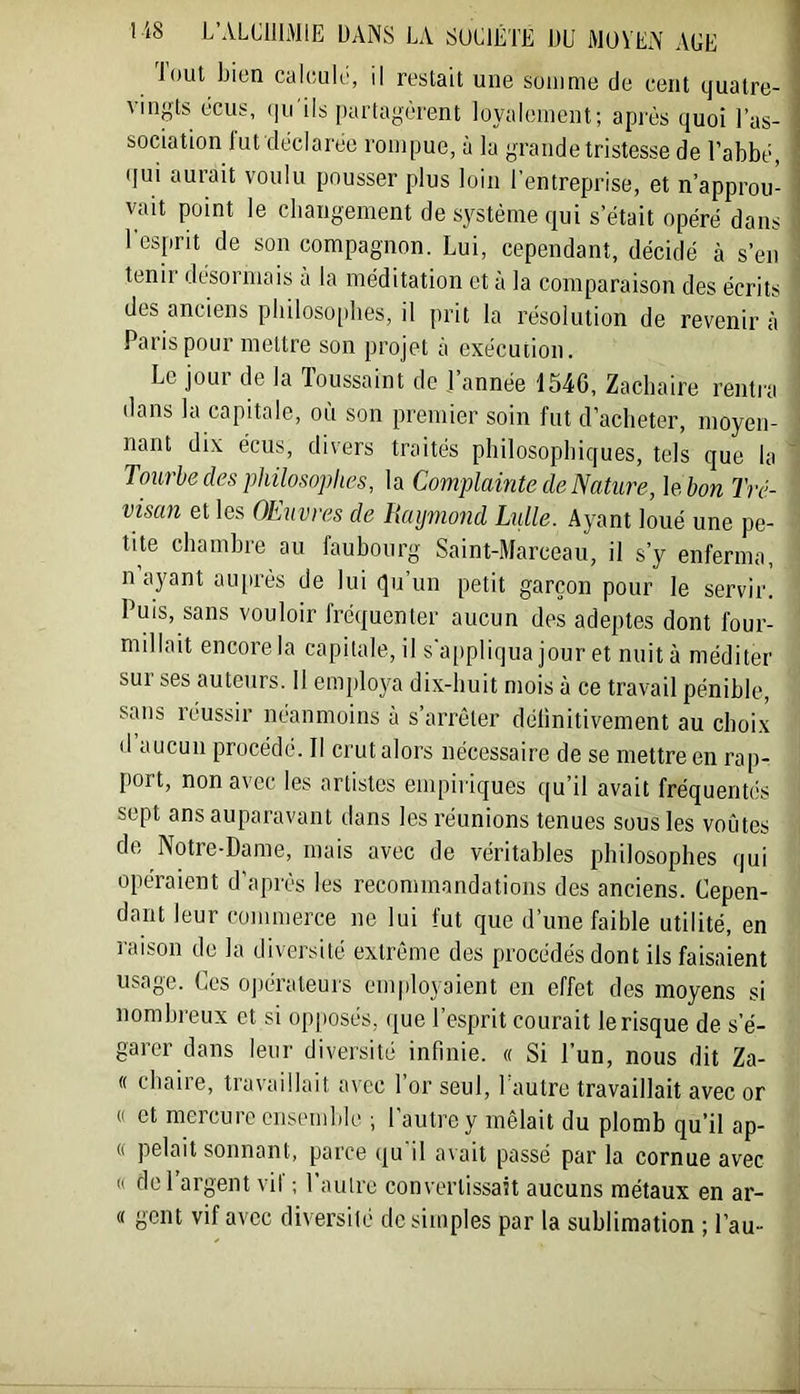 lout bien calcule, il restait une somme de cent quatre- vingts écus, qu'ils partagèrent loyalement; après quoi l’as- sociation lut déclarée rompue, à la grande tristesse de l’abbé, (lui aurait voulu pousser plus loin l’entreprise, et n’approu- vait point le cbangement de système qui s’était opéré dans l'esprit de son compagnon. Lui, cependant, décidé à s’en tenir désormais à la méditation et à la comparaison des écrits des anciens pbiloso[ibes, il prit la résolution de revenir à Paris pour mettre son projet à exécution. Le jour de la Toussaint do J’année 154C, Zacbaire rentra dans la capitale, où son premier soin fut d’acbeter, moyen- nant dix écus, divers traités pbilosopbiques, tels que la Tourbe des philosophes, la Complainte de Nature, \e bon Tré- visan et les OEuvres de Haymond Lulle. Ayant loué une pe- tite cbambre au faubourg Saint-Marceau, il s’y enferma, n ayant au[irès de lui qu’un petit garçon pour le servir. Puis, sans vouloir fréquenter aucun des adeptes dont four- millait encore la capitale, il s'appliqua jour et nuit à méditer sur ses auteurs. 11 einplo}^a dix-buit mois à ce travail pénible, sans réussir néanmoins à s’arrêter délinitivement au choix d aucun procédé. Il crut alors nécessaire de se mettre en rap- port, non avec les artistes empiriques qu’il avait fréquentcis sept ans auparavant dans les réunions tenues sous les voûtes de Notre-Dame, mais avec de véritables philosophes qui opéraient d’après les recommandations des anciens. Cepen- dant leur commerce ne lui fut que d’une faible utilité, en raison de la diversité extrême des procédés dont ils faisaient usage. Ces ojiérateurs employaient en effet des moyens si nombreux et si opposés, que l’esprit courait le risque de s’é- garer dans leur diversité infinie. « Si l’un, nous dit Za- (( cbaiie, tiavaillait avec 1 or seul, 1 autre travaillait avec or « et mercure ensemble ; l'autre y mêlait du plomb qu’il ap- (( pelait sonnant, parce qu'il avait passé par la cornue avec « del argent vil ; l’autre convertissait aucuns métaux en ar- ec gent vif avec diversité de simples par la sublimation ; l’au-