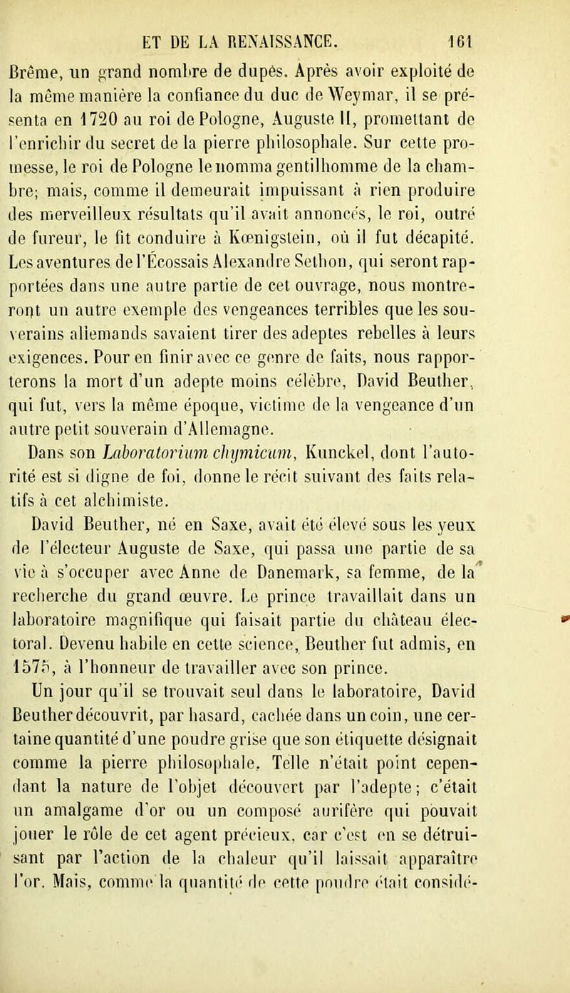 Brême, un grand nombre de dupés. Après avoir exploité de la même manière la confiance du duc de Weymar, il se pré- senta en 1720 au roi de Pologne, Auguste 11, promettant do l’cnricliir du secret de la pierre pliilosopliale. Sur cette pro- messe, le roi de Pologne le nomma gentilhomme de la cham- bre; mais, comme il demeurait impuissant à rien produire des merveilleux résultats qu’il avait annoncés, le roi, outré de fureur, le fit conduire à Kœnigstein, où il fut décapité. Los aventures de l’Ecossais Alexandre Setbon, qui seront rap- portées dans une autre partie de cet ouvrage, nous montre- roqt un autre exemple des vengeances terribles que les sou- verains allemands savaient tirer des adeptes rebelles à leurs exigences. Pour on finir avec ce genre de faits, nous rappor- terons la mort d’un adepte moins célèbre, David Beuther, qui fut, vers la même époque, victime de la vengeance d’un autre petit souverain d’Allemagne. Dans son Laboratorhm chymicum, Kunckel, dont l’auto- rité est si digne de foi, donne le récit suivant des faits rela- tifs à cet alchimiste. David Beuther, né en Saxe, avait été élevé sous les yeux de l’électeur .Auguste de Saxe, qui passa une partie de sa vie à s’occuper avec Anne de Danemark, sa femme, delà recherche du grand œuvre. Le prince travaillait dans un laboratoire magnifique qui faisait partie du château élec- toral. Devenu habile en cette science, Beuther fut admis, en 157b, à l’honneur de travailler avec son prince. Un jour qu’il se trouvait seul dans le laboratoire, David Beuther découvrit, par hasard, cachée dans un coin, une cer- taine quantité d’une poudre grise que son étiquette désignait comme la pierre philosophale, Telle n’était point cepen- dant la nature de l’objet découvert par l’adepte; c’était un amalgame d’or ou un composé aurifère qui pouvait jouer le rôle de cet agent précieux, car c’est (m se détrui- sant par l’action de la chaleur qu’il laissait apparaître l’or. Mais, comme la qnantiti- fie cette pondre (hait considé-