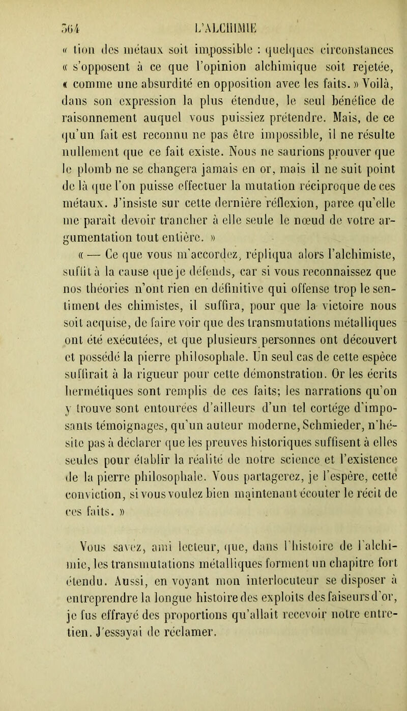 « lion des iiiélaux soit im.possible : quel()uos circonslances « s’opposent à ce que l’opinion alchimique soit rejetée, « comme une absurdité en opposition avec les faits. « Voilà, dans son expression la plus étendue, le seul bénéfice de raisonnement auquel vous puissiez prétendre. Mais, de ce (ju’un fait est reconnu ne pas être impossible, il ne résulte nullement que ce fait existe. Nous ne saurions prouver que le plomb ne se changera jamais en or, mais il ne suit point de là (|ue l’on puisse effectuer la mutation réciproque de ces métaux. J’insiste sur cette dernière réflexion, parce qu’elle me paraît devoir trancher à elle seule le nœud de votre ar- gumentation tout entière. » «— Ce que vous m’accordez, répliqua alors l’alchimiste, suffit à la cause *[ue je défends, car si vous reconnaissez que nos théories n’ont rien en définitive qui offense trop le sen- timent des chimistes, il suffira, pour que la victoire nous soit acquise, de faire voir que des transmutations métalliques ont été exécutées, et que plusieurs personnes ont découvert et possédé la pierre philosophale. Un seul cas de cette espèce suffirait à la rigueur pour cette démonstration. Or les écrits hermétiques sont remplis de ces faits; les narrations qu’on y trouve sont entourées d’ailleurs d’un tel cortège d’impo- sants témoignages, qu’un auteur moderne, Schmieder, n’hé- site pas à déclarer que les preuves historiques suffisent à elles seules pour établir la réalité de notre science et l’existence de la pierre philosophale. Vous partagerez, je l’espère, cette conviction, si vousvoulez bien maintenant écouter le récit de ces faits. )) Vous savez, ami lecteur, ([ue, dans l’Iiistoirc de l'alchi- mie, les transmutations métalliques forment un chapitre fort (hendu. Aussi, on voyant mon interlocuteur se disposer à entreprendre la longue histoire des exploits desfaiseursd’or, je fus effraye des proportions qu’allait recevoir notre entre- tien. J'essayai de réclamer.