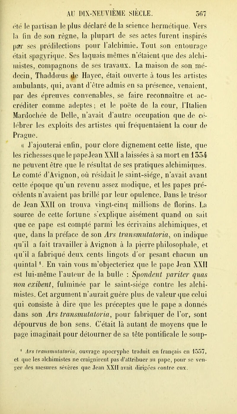 (■‘tO le partisan le plus déclaré de la science hermétique. Vers la fin de son règne, la plupart de ses actes furent inspirés p.Tr ses prédilections pour l’alchimie. Tout son entourage était spagyrique. Ses laquais mômes n’étaient (|ue des alchi- mistes, compagnons de ses travaux. La maison de son mé- decin, Thaddœus de Hayec, était ouverte à tous les artistes ambulants, qui, avant d’ôtre admis en sa présence, venaient, par des épreuves convenables, se faire reconnaître et ac- créditer comme adeptes; et le poète de la cour, l’Italien Mardochée de Belle, n’avait d’autre occupation que de cé- lébrer les exploits des artistes qui fréquentaient la cour de Prague. « .rajouterai enfin, pour clore dignement cette liste, que les richesses que le] tape Jean XXII a laissées à sa mort en 1354 ne peuvent être que le résultat de ses pratiques alchimiques. Le comté d’Avignon, où résidait le saint-siège, n’avait avant cette époque qu’un revenu assez modique, et les papes pré- cédents n’avaient pas brillé par leur opulence. Dans le trésor de Jean XXII on trouva vingt-cinq millions de florins. La source de cette fortune s’explique aisément quand on sait que ce pape est compté parmi les écrivains alchimiques, et (]ue, dans la préface de son Ars transmutatoria^ on indique qu’il a fait travailler à Avignon à la pierre philosophale, et (ju’il a fabriqué deux cents lingots d'or pesant chacun un quintal V En vain vous m’objecteriez que le pape Jean XXII est lui-même l’auteur de la bulle ; Spondejït pariter qiias non exibent, fulminée par le saint-siège contre les alchi- mistes. Cet argument n’aurait guère plus de valeur que celui qui consiste à dire que les préceptes que le pape a donnés dans son Ars transmutatoria, pour fabriquer de l’or, sont dépourvus de bon sens. C’était là autant de moyens que le page imaginait pour détourner de sa tête pontificale le soup- ’ ars Iransmutaloria, ouvrage apocryphe traduit en français en 15.57, et c(iie les alchimistes ne craignirent pas d’attribuer au pape, pour se ven- ger des mesures sévères que .Tean XXll avait dirigées contre eux.