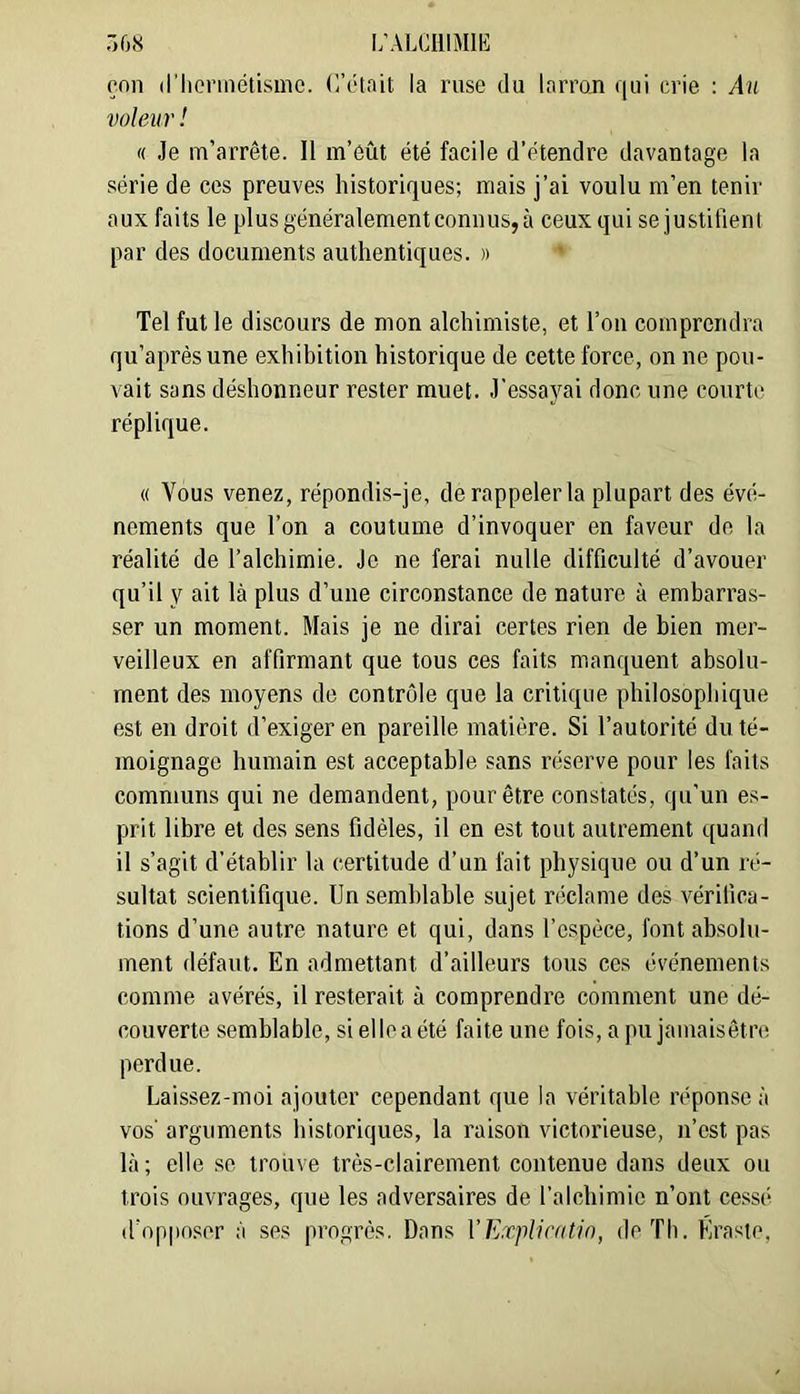 r>08 i;alciiimie eon d’Iionnétismc. (l’était la ruse du larron qui crie : An voleur ! (( Je m’arrête. Il m’eût été facile d’étendre davantage la série de ces preuves historiques; mais j’ai voulu m’en tenir aux faits le plus généralement connus, à ceux qui se justifient par des documents authentiques. » Tel fut le discours de mon alchimiste, et l’on comprendra qu’aprèsune exhibition historique de cette force, on ne pou- vait sans déshonneur rester muet. J'essayai donc une courte réplique. « Vous venez, répondis-je, de rappeler la plupart des évé- nements que l’on a coutume d’invoquer en faveur de la réalité de l’alchimie. Je ne ferai nulle difficulté d’avouer qu’il y ait là plus d’une circonstance de nature à embarras- ser un moment. Mais je ne dirai certes rien de bien mer- veilleux en affirmant que tous ces faits manquent absolu- ment des moyens de contrôle que la critique philosophique est en droit d’exiger en pareille matière. Si l’autorité du té- moignage humain est acceptable sans réserve pour les faits communs qui ne demandent, pour être constatés, qu’un es- prit libre et des sens fidèles, il en est tout autrement quand il s’agit d’établir la certitude d’un fait physique ou d’un ré- sultat scientifique. Un semblable sujet riiclame des vérifica- tions d’une autre nature et qui, dans l’espèce, font absolu- ment défaut. En admettant d’ailleurs tous ces événements comme avérés, il resterait à comprendre comment une dé- couverte semblable, si elle a été faite une fois, a pu jamaisêtre perdue. Laissez-moi ajouter cependant que la véritable réponse à vos' arguments historiques, la raison victorieuse, n’est pas là ; elle se trouve très-clairement contenue dans deux ou trois ouvrages, que les adversaires de l’alchimie n’ont cessé d’opposer à ses progrès. Dans VExplirotin, de Th. Éraste,